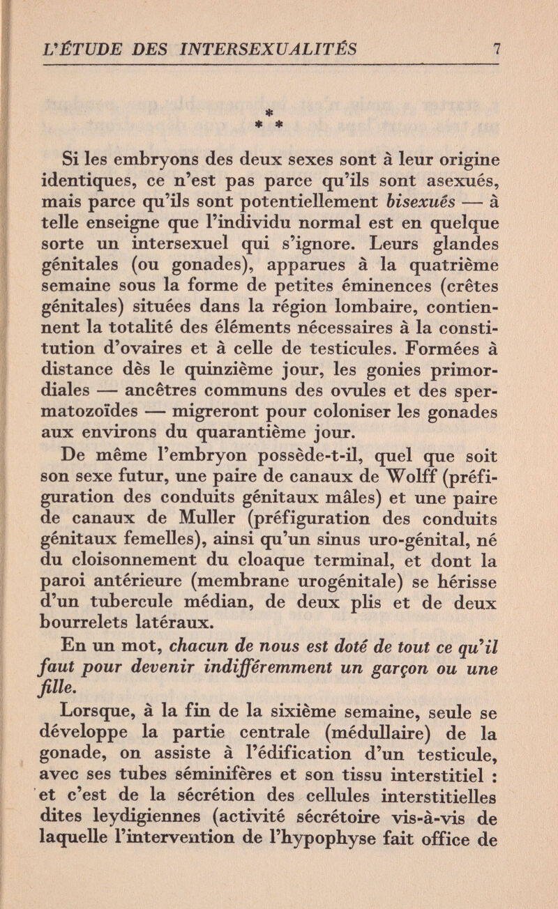 L'ÉTUDE DES INTERSEXUALITÉS 7 * * * Si les embryons des deux sexes sont à leur origine identiques, ce n'est pas parce qu'ils sont asexués, mais parce qu'ils sont potentiellement bisexués — à telle enseigne que l'individu normal est en quelque sorte un intersexuel qui s'ignore. Leurs glandes génitales (ou gonades), apparues à la quatrième semaine sous la forme de petites éminences (crêtes génitales) situées dans la région lombaire, contien¬ nent la totalité des éléments nécessaires à la consti¬ tution d'ovaires et à celle de testicules. Formées à distance dès le quinzième jour, les gonies primor¬ diales — ancêtres communs des ovules et des sper¬ matozoïdes — migreront pour coloniser les gonades aux environs du quarantième jour. De même l'embryon possède-t-il, quel que soit son sexe futur, une paire de canaux de Wolff (préfi¬ guration des conduits génitaux mâles) et une paire de canaux de Muller (préfiguration des conduits génitaux femelles), ainsi qu'un sinus uro-génital, né du cloisonnement du cloaque terminal, et dont la paroi antérieure (membrane urogénitale) se hérisse d'un tubercule médian, de deux plis et de deux bourrelets latéraux. En un mot, chacun de nous est doté de tout ce qu'il faut pour devenir indifféremment un garçon ou une fille. Lorsque, à la fin de la sixième semaine, seule se développe la partie centrale (médullaire) de la gonade, on assiste à l'édification d'un testicule, avec ses tubes séminifères et son tissu interstitiel : et c'est de la sécrétion des cellules interstitielles dites leydigiennes (activité sécrétoire vis-à-vis de laquelle l'intervention de l'hypophyse fait office de