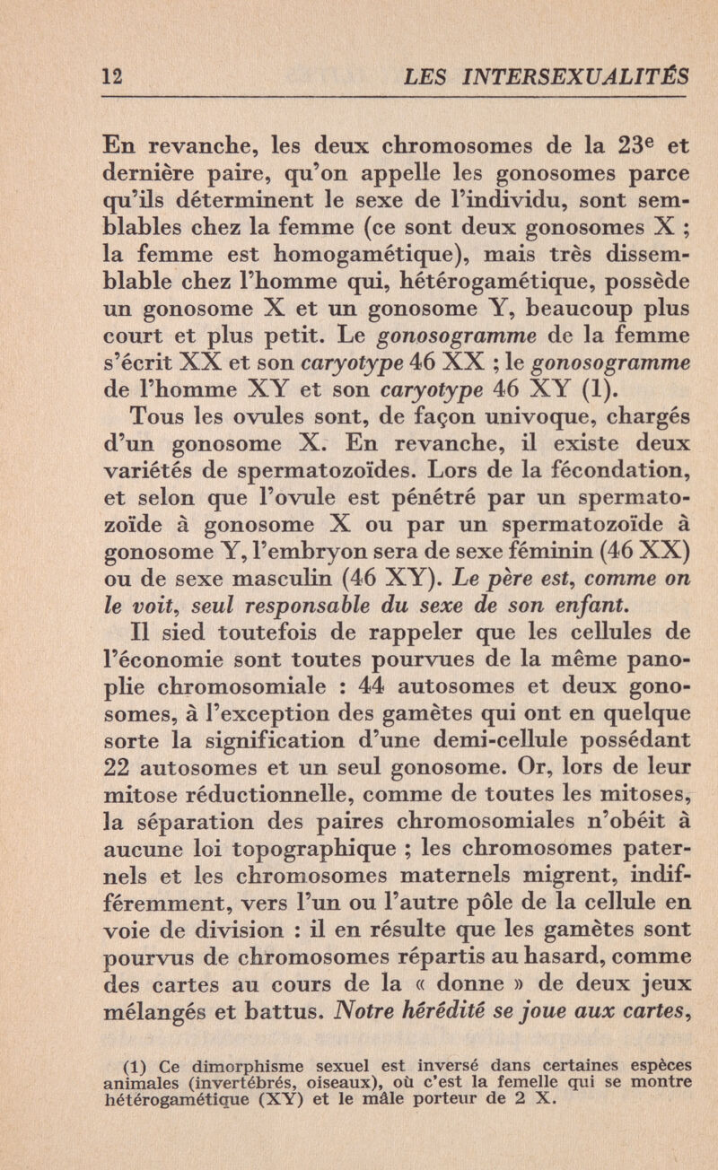12 LES INTERSEXUALITÉS En revanche, les deux chromosomes de la 23e et dernière paire, qu'on appelle les gonosomes parce qu'ils déterminent le sexe de l'individu, sont sem¬ blables chez la femme (ce sont deux gonosomes X ; la femme est homogamétique), mais très dissem¬ blable chez l'homme qui, hétérogamétique, possède un gonosome X et un gonosome Y, beaucoup plus court et plus petit. Le gonosogramme de la femme s'écrit XX et son caryotype 46 XX ; le gonosogramme de l'homme XY et son caryotype 46 XY (1). Tous les ovules sont, de façon univoque, chargés d'un gonosome X. En revanche, il existe deux variétés de spermatozoïdes. Lors de la fécondation, et selon que l'ovule est pénétré par un spermato¬ zoïde à gonosome X ou par un spermatozoïde à gonosome Y, l'embryon sera de sexe féminin (46 XX) ou de sexe masculin (46 XY). Le père est, comme on le voit, seul responsable du sexe de son enfant. Il sied toutefois de rappeler que les cellules de l'économie sont toutes pourvues de la même pano- plie chromosomiale : 44 autosomes et deux gono¬ somes, à l'exception des gamètes qui ont en quelque sorte la signification d'une demi-cellule possédant 22 autosomes et un seul gonosome. Or, lors de leur mitose réductionnelle, comme de toutes les mitoses, la séparation des paires chromosomiales n'obéit à aucune loi topographique ; les chromosomes pater¬ nels et les chromosomes maternels migrent, indif¬ féremment, vers l'un ou l'autre pôle de la cellule en voie de division : il en résulte que les gamètes sont pourvus de chromosomes répartis au hasard, comme des cartes au cours de la « donne » de deux jeux mélangés et battus. Notre hérédité se joue aux cartes, (1) Ce dimorphisme sexuel est inversé dans certaines espèces animales (invertébrés, oiseaux), où c'est la femelle qui se montre hétérogaméticme (XY) et le mâle porteur de 2 X.