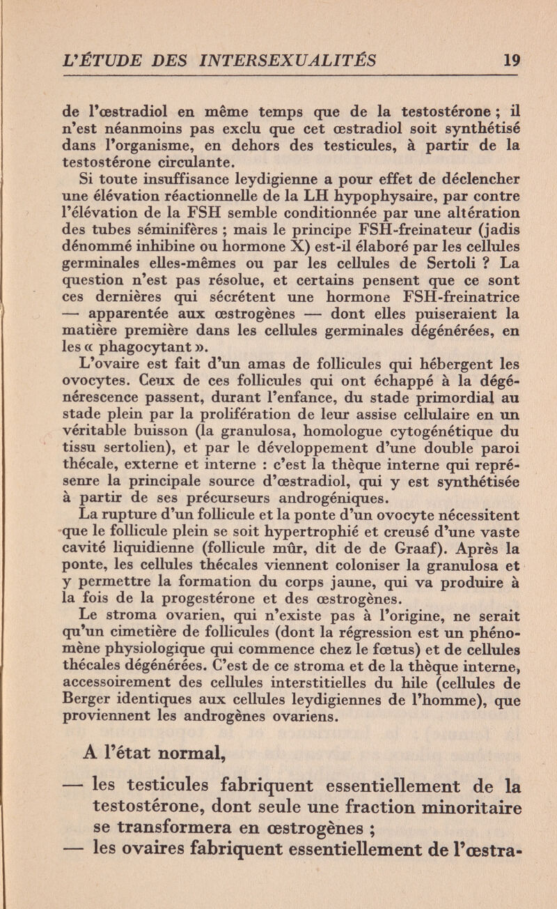 L'ÉTUDE DES INTERSEXUALITÉS 19 de l'œstradiol en même temps que de la testostérone ; il n'est néanmoins pas exclu que cet œstradiol soit synthétisé dans l'organisme, en dehors des testicules, à partir de la testostérone circulante. Si toute insuffisance leydigienne a pour effet de déclencher une élévation réactionnelle de la LH hypophysaire, par contre l'élévation de la FSH semble conditionnée par une altération des tubes séminifères ; mais le principe FSH-freinateur (jadis dénommé inhibine ou hormone X) est-il élaboré par les cellules germinales elles-mêmes ou par les cellules de Sertoli ? La question n'est pas résolue, et certains pensent que ce sont ces dernières qui sécrètent une hormone FSH-freinatrice — apparentée aux œstrogènes — dont elles puiseraient la matière première dans les cellules germinales dégénérées, en les a phagocytant ». L'ovaire est fait d'un amas de follicules qui hébergent les ovocytes. Ceux de ces follicules qui ont échappé à la dégé¬ nérescence passent, durant l'enfance, du stade primordial au stade plein par la prolifération de leur assise cellulaire en un véritable buisson (la granulosa, homologue cytogénétique du tissu sertolien), et par le développement d'une double paroi thécale, externe et interne : c'est la thèque interne qui repré¬ seme la principale source d'œstradiol, qui y est synthétisée à partir de ses précurseurs androgéniques. La rupture d'un follicule et la ponte d'un ovocyte nécessitent que le follicule plein se soit hypertrophié et creusé d'une vaste cavité liquidienne (follicule mûr, dit de de Graaf). Après la ponte, les cellules thécales viennent coloniser la granulosa et y permettre la formation du corps jaune, qui va produire à la fois de la progestérone et des œstrogènes. Le stroma ovarien, qui n'existe pas à l'origine, ne serait qu'un cimetière de follicules (dont la régression est un phéno¬ mène physiologique qui commence chez le fœtus) et de cellules thécales dégénérées. C'est de ce stroma et de la thèque interne, accessoirement des cellules interstitielles du hile (cellules de Berger identiques aux cellules leydigiennes de l'homme), que proviennent les androgènes ovariens. A l'état normal, — les testicules fabriquent essentiellement de la testostérone, dont seule une fraction minoritaire se transformera en œstrogènes ; — les ovaires fabriquent essentiellement de l'œstra-