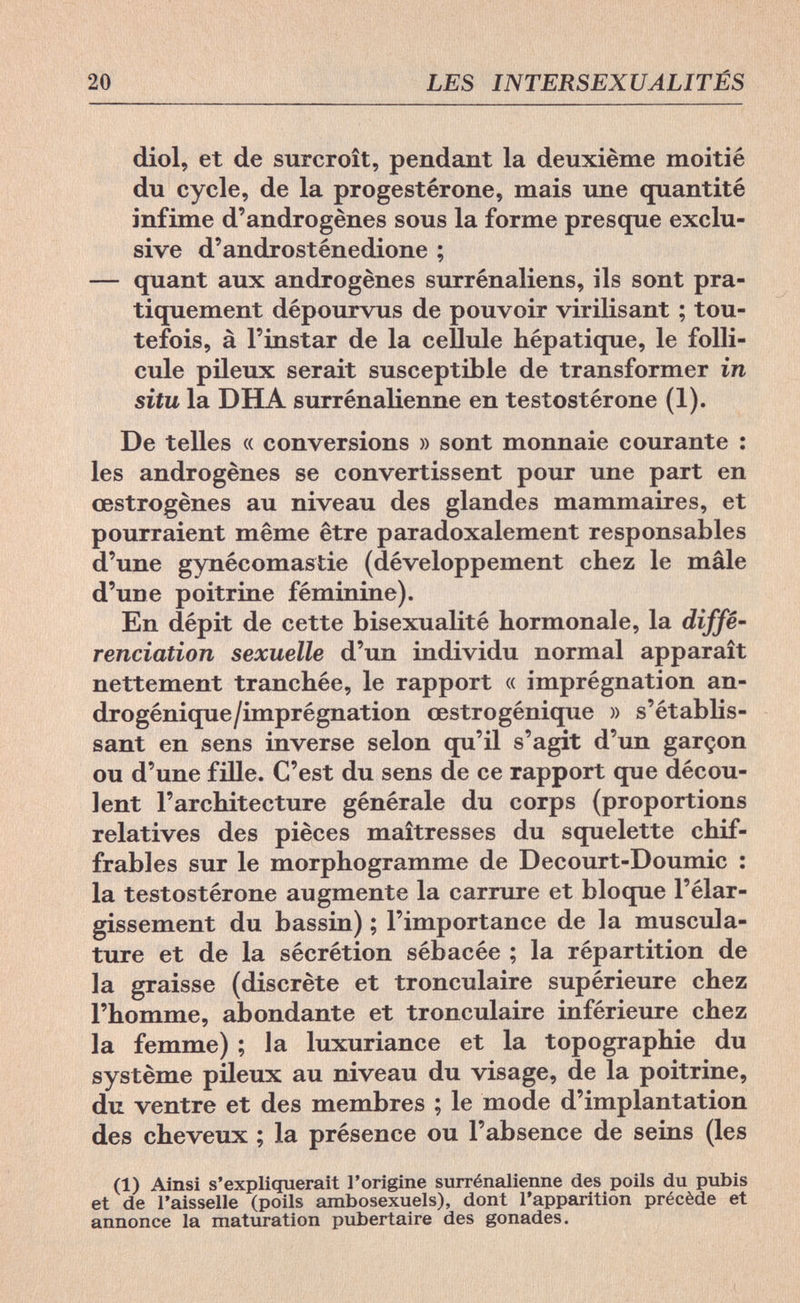 20 LES INTERSEXUALITÉS diol, et de surcroît, pendant la deuxième moitié du cycle, de la progestérone, mais une quantité infime d'androgènes sous la forme presque exclu¬ sive d'androsténedione ; — quant aux androgènes surrénaliens, ils sont pra¬ tiquement dépourvus de pouvoir virilisant ; tou¬ tefois, à l'instar de la cellule hépatique, le folli¬ cule pileux serait susceptible de transformer in situ la DHA surrénalienne en testostérone (1). De telles « conversions » sont monnaie courante : les androgènes se convertissent pour une part en œstrogènes au niveau des glandes mammaires, et pourraient même être paradoxalement responsables d'une gynécomastie (développement chez le mâle d'une poitrine féminine). En dépit de cette bisexualité hormonale, la diffé¬ renciation sexuelle d'un individu normal apparaît nettement tranchée, le rapport « imprégnation an- drogénique/imprégnation œstrogénique » s'établis- sant en sens inverse selon qu'il s'agit d'un garçon ou d'une fille. C'est du sens de ce rapport que décou¬ lent l'architecture générale du corps (proportions relatives des pièces maîtresses du squelette chif¬ frables sur le morphogramme de Decourt-Doumic : la testostérone augmente la carrure et bloque l'élar¬ gissement du bassin) ; l'importance de la muscula¬ ture et de la sécrétion sébacée ; la répartition de la graisse (discrète et tronculaire supérieure chez l'homme, abondante et tronculaire inférieure chez la femme) ; la luxuriance et la topographie du système pileux au niveau du visage, de la poitrine, du ventre et des membres ; le mode d'implantation des cheveux ; la présence ou l'absence de seins (les (1) Ainsi s'expliquerait l'origine surrénalienne des poils du pubis et de l'aisselle (poils ambosexuels), dont l'apparition précède et annonce la maturation pubertaire des gonades.