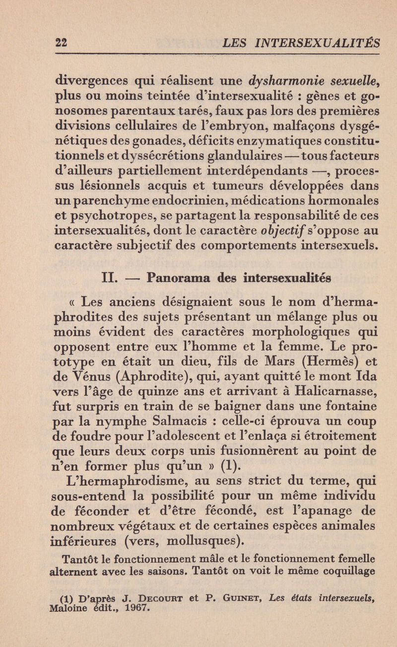 22 LES INTERSEXUALITÉS divergences qui réalisent une dysharmonie sexuelle, plus ou moins teintée d'intersexualité : gènes et go¬ nosomes parentaux tarés, faux pas lors des premières divisions cellulaires de l'embryon, malfaçons dysgé- nétiques des gonades, déficits enzymatiques constitu¬ tionnels et dyssécrétions glandulaires—tous facteurs d'ailleurs partiellement interdépendants —, proces¬ sus lésionnels acquis et tumeurs développées dans un parenchyme endocrinien, médications hormonales et psychotropes, se partagent la responsabilité de ces intersexualités, dont le caractère objectif s'oppose au caractère subjectif des comportements intersexuels. II. — Panorama des intersexualités « Les anciens désignaient sous le nom d'herma¬ phrodites des sujets présentant un mélange plus ou moins évident des caractères morphologiques qui opposent entre eux l'homme et la femme. Le pro¬ totype en était un dieu, fils de Mars (Hermès) et de Vénus (Aphrodite), qui, ayant quitté le mont Ida vers l'âge de quinze ans et arrivant à Halicarnasse, fut surpris en train de se baigner dans une fontaine par la nymphe Salmacis : celle-ci éprouva un coup de foudre pour l'adolescent et l'enlaça si étroitement que leurs deux corps unis fusionnèrent au point de n'en former plus qu'un » (1). L'hermaphrodisme, au sens strict du terme, qui sous-entend la possibilité pour un même individu de féconder et d'être fécondé, est l'apanage de nombreux végétaux et de certaines espèces animales inférieures (vers, mollusques). Tantôt le fonctionnement mâle et le fonctionnement femelle alternent avec les saisons. Tantôt on voit le même coquillage (1) D'après J. Decourt et P. Guinet, Les états intersexuels, Maloine édit., 1967.