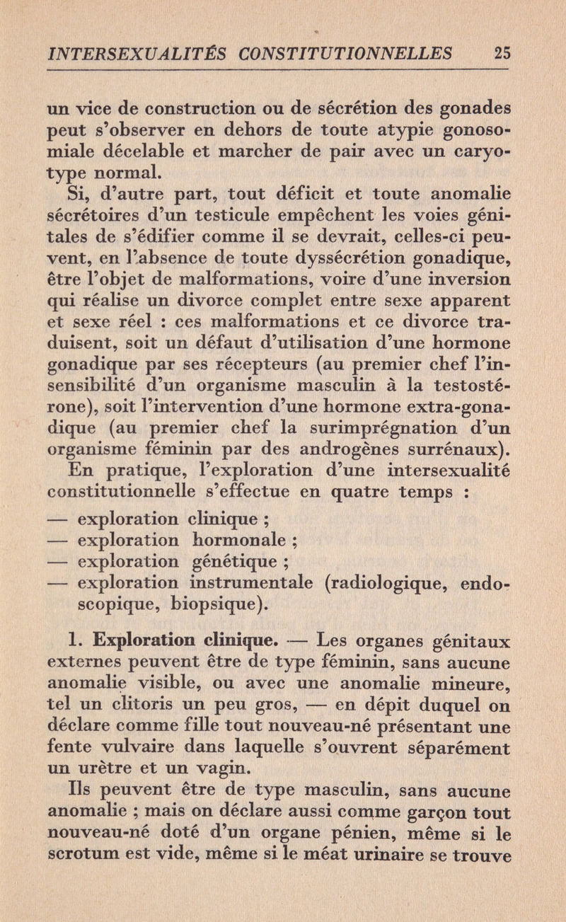 INTERSEXUALITÉS CONSTITUTIONNELLES 25 un vice de construction ou de sécrétion des gonades peut s'observer en dehors de toute atypie gonoso- miale décelable et marcher de pair avec un caryo- type normal. Si, d'autre part, tout déficit et toute anomalie sécrétoires d'un testicule empêchent les voies géni¬ tales de s'édifier comme il se devrait, celles-ci peu¬ vent, en l'absence de toute dyssécrétion gonadique, être l'objet de malformations, voire d'une inversion qui réalise un divorce complet entre sexe apparent et sexe réel : ces malformations et ce divorce tra¬ duisent, soit un défaut d'utilisation d'une hormone gonadique par ses récepteurs (au premier chef l'in¬ sensibilité d'un organisme masculin à la testosté- rone), soit l'intervention d'une hormone extra-gona- dique (au premier chef la surimprégnation d'un organisme féminin par des androgènes surrénaux). En pratique, l'exploration d'une intersexualité constitutionnelle s'effectue en quatre temps : — exploration clinique ; — exploration hormonale ; — exploration génétique ; — exploration instrumentale (radiologique, endo- scopique, biopsique). 1. Exploration clinique. — Les organes génitaux externes peuvent être de type féminin, sans aucune anomalie visible, ou avec une anomalie mineure, tel un clitoris un peu gros, — en dépit duquel on déclare comme fille tout nouveau-né présentant une fente vulvaire dans laquelle s'ouvrent séparément un urètre et un vagin. Ils peuvent être de type masculin, sans aucune anomalie ; mais on déclare aussi comme garçon tout nouveau-né doté d'un organe pénien, même si le scrotum est vide, même si le méat urinaire se trouve
