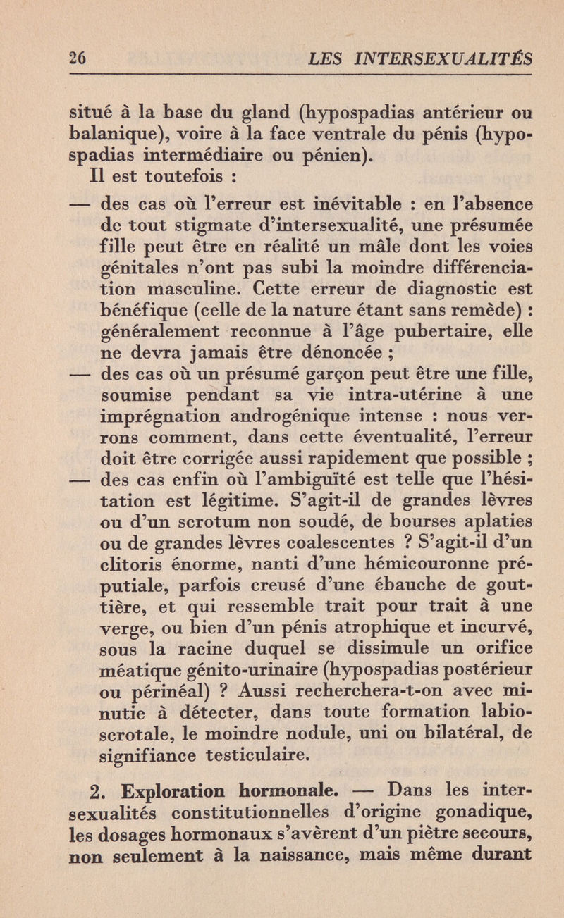 26 LES INTERSEXUALITÉS situé à la base du gland (hypospadias antérieur ou balanique), voire à la face ventrale du pénis (hypo¬ spadias intermédiaire ou pénien). Il est toutefois : — des cas où l'erreur est inévitable : en l'absence de tout stigmate d'intersexualité, une présumée fille peut être en réalité un mâle dont les voies génitales n'ont pas subi la moindre différencia¬ tion masculine. Cette erreur de diagnostic est bénéfique (celle de la nature étant sans remède) : généralement reconnue à l'âge pubertaire, elle ne devra jamais être dénoncée ; — des cas où un présumé garçon peut être ime fille, soumise pendant sa vie intra-utérine à une imprégnation androgénique intense : nous ver¬ rons comment, dans cette éventualité, l'erreur doit être corrigée aussi rapidement que possible ; — des cas enfin où l'ambiguïté est telle que l'hési¬ tation est légitime. S'agit-il de grandes lèvres ou d'un scrotum non soudé, de bourses aplaties ou de grandes lèvres coalescentes ? S'agit-il d'un clitoris énorme, nanti d'une hémicouronne pré- putiale, parfois creusé d'une ébauche de gout¬ tière, et qui ressemble trait pour trait à une verge, ou bien d'un pénis atrophique et incurvé, sous la racine duquel se dissimule un orifice méatique gènito-urinaire (hypospadias postérieur ou périnéal) ? Aussi recherchera-t-on avec mi¬ nutie à détecter, dans toute formation labio- scrotale, le moindre nodule, uni ou bilatéral, de signifiance testiculaire. 2. Exploration hormonale. — Dans les inter¬ sexualités constitutionnelles d'origine gonadique, les dosages hormonaux s'avèrent d'un piètre secours, non seulement à la naissance, mais même durant