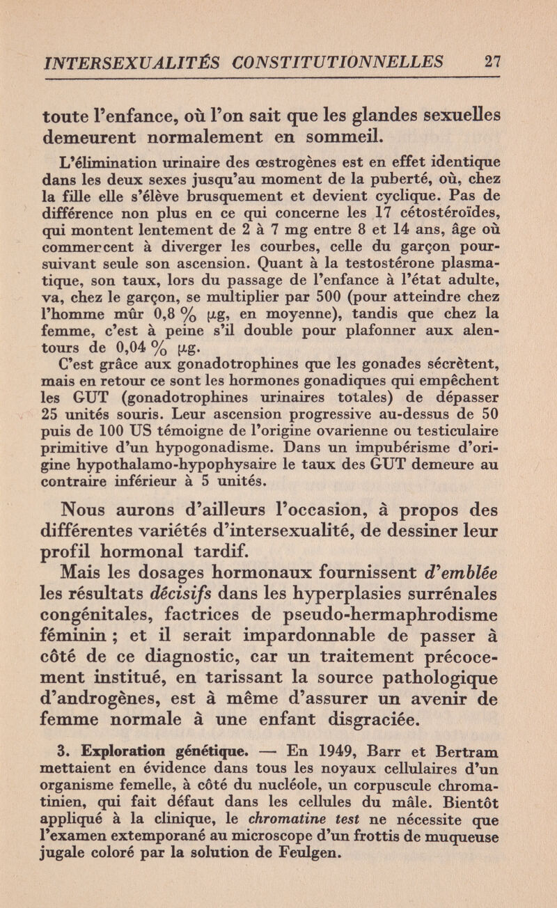 INTERSEXUALITÉS CONSTITUTIONNELLES 27 toute l'enfance, où l'on sait que les glandes sexuelles demeurent normalement en sommeil. L'élimination urinaire des œstrogènes est en effet identique dans les deux sexes jusqu'au moment de la puberté, où, chez la fille elle s'élève brusquement et devient cyclique. Pas de différence non plus en ce qui concerne les 17 cétostéroïdes, qui montent lentement de 2 à 7 mg entre 8 et 14 ans, âge où commercent à diverger les courbes, celle du garçon pour¬ suivant seule son ascension. Quant à la testostérone plasma- tique, son taux, lors du passage de l'enfance à l'état adulte, va, chez le garçon, se multiplier par 500 (pour atteindre chez l'homme mûr 0,8 % (i.g, en moyenne), tandis que chez la femme, c'est à peine s'il double pour plafonner aux alen¬ tours de 0,04 % fi,g. C'est grâce aux gonadotrophines que les gonades sécrètent, mais en retour ce sont les hormones gonadiques qui empêchent les GUT (gonadotrophines urinaires totales) de dépasser 25 unités souris. Leur ascension progressive au-dessus de 50 puis de 100 US témoigne de l'origine ovarienne ou testiculaire primitive d'un hypogonadisme. Dans un impubérisme d'ori¬ gine hypothalamo-hypophysaire le taux des GUT demeure au contraire inférieur à 5 unités. Nous aurons d'ailleurs l'occasion, à propos des différentes variétés d'intersexualité, de dessiner leur profil hormonal tardif. Mais les dosages hormonaux fournissent d'emblée les résultats décisifs dans les hyperplasies surrénales congénitales, factrices de pseudo-hermaphrodisme féminin ; et il serait impardonnable de passer à côté de ce diagnostic, car un traitement précoce¬ ment institué, en tarissant la source pathologique d'androgènes, est à même d'assurer un avenir de femme normale à une enfant disgraciée. 3. Exploration génétique. — En 1949, Barr et Bertram mettaient en évidence dans tous les noyaux cellulaires d'un organisme femelle, à côté du nucléole, un corpuscule chroma- tinien, qui fait défaut dans les cellules du mâle. Bientôt appliqué à la clinique, le chromatine test ne nécessite que l'examen extemporané au microscope d'un frottis de muqueuse jugale coloré par la solution de Feulgen.