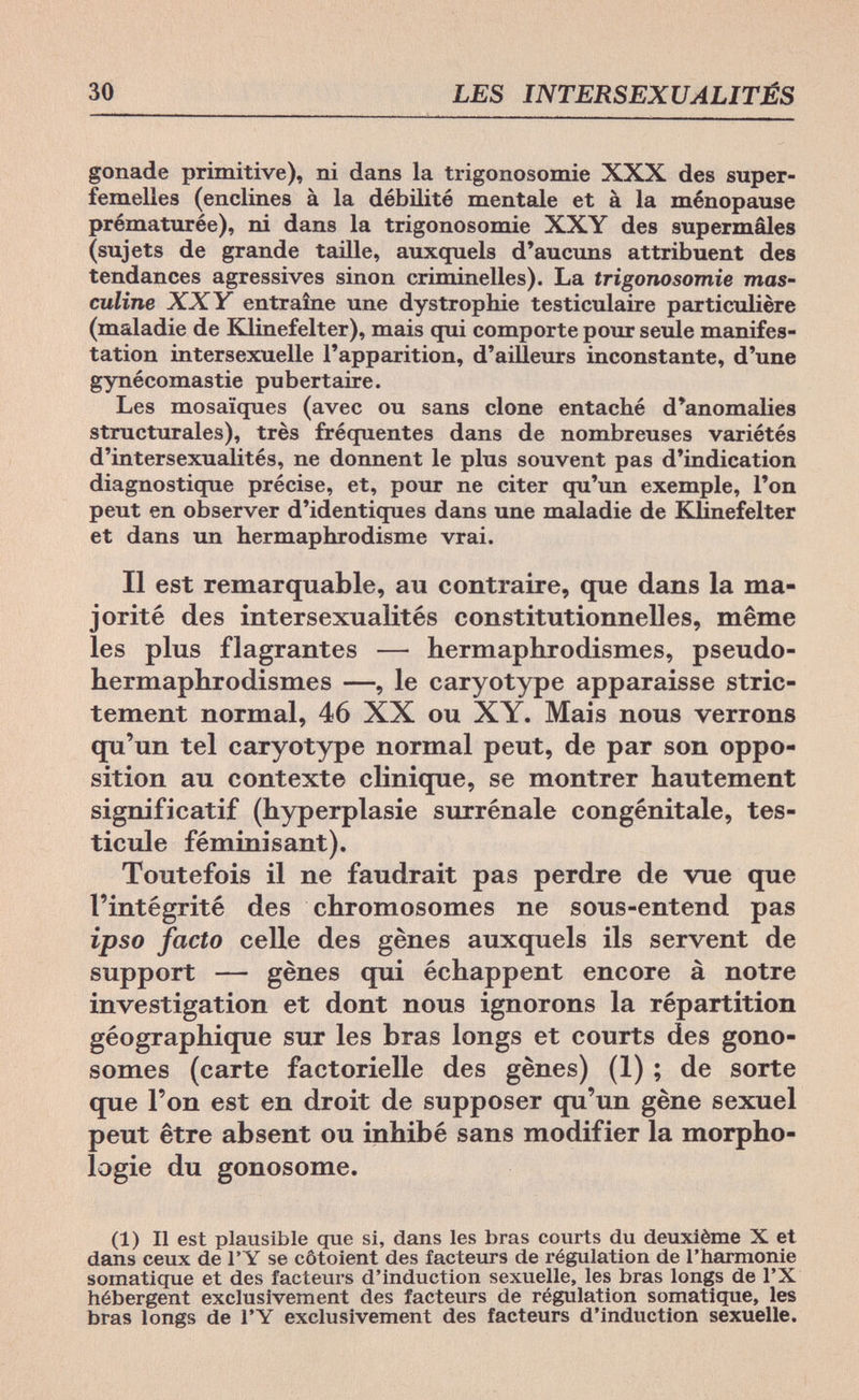 30 LES INTERSEXUALITÉS gonade primitive), ni dans la trigonosomie XXX des super¬ femelles (enclines à la débilité mentale et à la ménopause prématurée), ni dans la trigonosomie XXY des supermâles (sujets de grande taille, auxcjuels d'aucuns attribuent des tendances agressives sinon criminelles). La trigonosomie mas¬ culine XXY entraîne une dystrophie testiculaire particulière (maladie de Klinefelter), mais qui comporte pour seule manifes¬ tation intersexuelle l'apparition, d'ailleurs inconstante, d'une gynécomastie pubertaire. Les mosaïques (avec ou sans clone entaché d'anomalies structurales), très fréquentes dans de nombreuses variétés d'intersexualités, ne donnent le plus souvent pas d'indication diagnostique précise, et, pour ne citer qu'un exemple, l'on peut en observer d'identiques dans une maladie de Klinefelter et dans un hermaphrodisme vrai. Il est remarquable, au contraire, que dans la ma¬ jorité des intersexualités constitutionnelles, même les plus flagrantes — hermaphrodismes, pseudo- hermaphrodismes —, le caryotype apparaisse stric¬ tement normal, 46 XX ou XY. Mais nous verrons qu'un tel caryotype normal peut, de par son oppo¬ sition au contexte clinique, se montrer hautement significatif (hyperplasie surrénale congénitale, tes¬ ticule féminisant). Toutefois il ne faudrait pas perdre de vue que l'intégrité des chromosomes ne sous-entend pas ipso facto celle des gènes auxquels ils servent de support — gènes qui échappent encore à notre investigation et dont nous ignorons la répartition géographique sur les bras longs et courts des gono¬ somes (carte factorielle des gènes) (1) ; de sorte que l'on est en droit de supposer qu'un gène sexuel peut être absent ou inhibé sans modifier la morpho¬ logie du gonosome. (1) Il est plausible que si, dans les bras courts du deuxième X et dans ceux de l'Y se côtoient des facteurs de régulation de l'harmonie somatique et des facteurs d'induction sexuelle, les bras longs de l'X hébergent exclusivement des facteurs de régulation somatique, les bras longs de l'Y exclusivement des facteurs d'induction sexuelle.