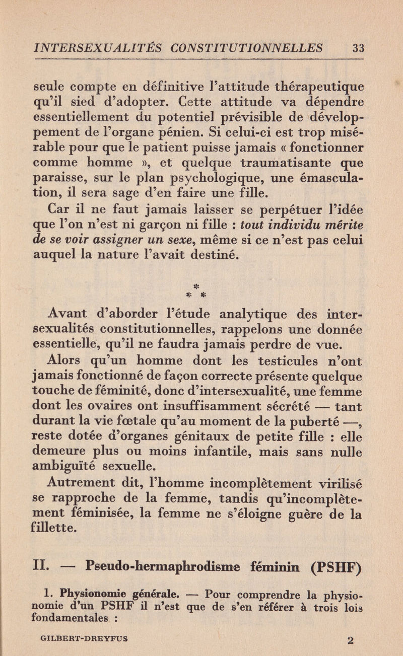 INTERSEXUALITÉS CONSTITUTIONNELLES 33 seule compte en définitive l'attitude thérapeutique qu'il sied d'adopter. Cette attitude va dépendre essentiellement du potentiel prévisible de dévelop¬ pement de l'organe pénien. Si celui-ci est trop misé¬ rable pour que le patient puisse jamais « fonctionner comme homme », et quelque traumatisante que paraisse, sur le plan psychologique, une émascula- tion, il sera sage d'en faire une fille. Car il ne faut jamais laisser se perpétuer l'idée que l'on n'est ni garçon ni fille : tout individu mérite de se voir assigner un sexe, même si ce n'est pas celui auquel la nature l'avait destiné. * * * Avant d'aborder l'étude analytique des inter¬ sexualités constitutionnelles, rappelons une donnée essentielle, qu'il ne faudra jamais perdre de vue. Alors qu'un homme dont les testicules n'ont jamais fonctionné de façon correcte présente quelque touche de féminité, donc d'intersexualité, une femme dont les ovaires ont insuffisamment sécrété — tant durant la vie fœtale qu'au moment de la puberté —, reste dotée d'organes génitaux de petite fille : elle demeure plus ou moins infantile, mais sans nulle ambiguïté sexuelle. Autrement dit, l'homme incomplètement virilisé se rapproche de la femme, tandis qu'incomplète¬ ment fémioisée, la femme ne s'éloigne guère de la fillette. II. — Pseudo-hermaphrodisme féminin (PSHF) 1. Physionomie générale. — Pour comprendre la physio¬ nomie d'un PSHF il n'est que de s'en référer à trois lois fondamentales : GILBERT-DREYFUS 2