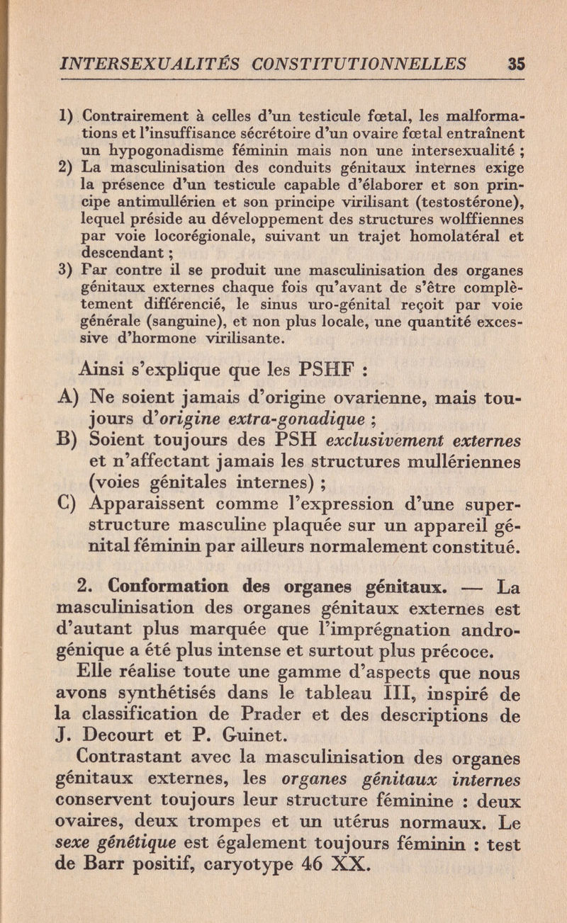 INTERSEXUALITÉS CONSTITUTIONNELLES 35 1) Contrairement à celles d'un testicule fœtal, les malforma¬ tions et l'insuffisance sécrétoire d'un ovaire fœtal entraînent un hypogonadisme féminin mais non une intersexualité ; 2) La masculinisation des conduits génitaux internes exige la présence d'un testicule capable d'élaborer et son prin¬ cipe antimullérien et son principe virilisant (testostérone), lequel préside au développement des structures wolffiennes par voie locorégionale, suivant un trajet homolatéral et descendant ; 3) Far contre il se produit une masculinisation des organes génitaux externes chaque fois qu'avant de s'être complè¬ tement différencié, le sinus uro-génital reçoit par voie générale (sanguine), et non plus locale, une quantité exces¬ sive d'hormone virilisante. Ainsi s'explique que les PSHF : A) Ne soient jamais d'origine ovarienne, mais tou¬ jours d'origine extra-gonadique ; B) Soient toujours des PSH exclusivement externes et n'affectant jamais les structures mullériennes (voies génitales internes) ; C) Apparaissent comme l'expression d'une super¬ structure masculine plaquée sur un appareil gé¬ nital féminin par ailleurs normalement constitué. 2. Conformation des organes génitaux. — La masculinisation des organes génitaux externes est d'autant plus marquée que l'imprégnation andro- génique a été plus intense et surtout plus précoce. Elle réalise toute une gamme d'aspects que nous avons synthétisés dans le tableau III, inspiré de la classification de Prader et des descriptions de J. Decourt et P. Guinet. Contrastant avec la masculinisation des organes génitaux externes, les organes génitaux internes conservent toujours leur structure féminine : deux ovaires, deux trompes et un utérus normaux. Le sexe génétique est également toujours féminin : test de Barr positif, caryotype 46 XX.