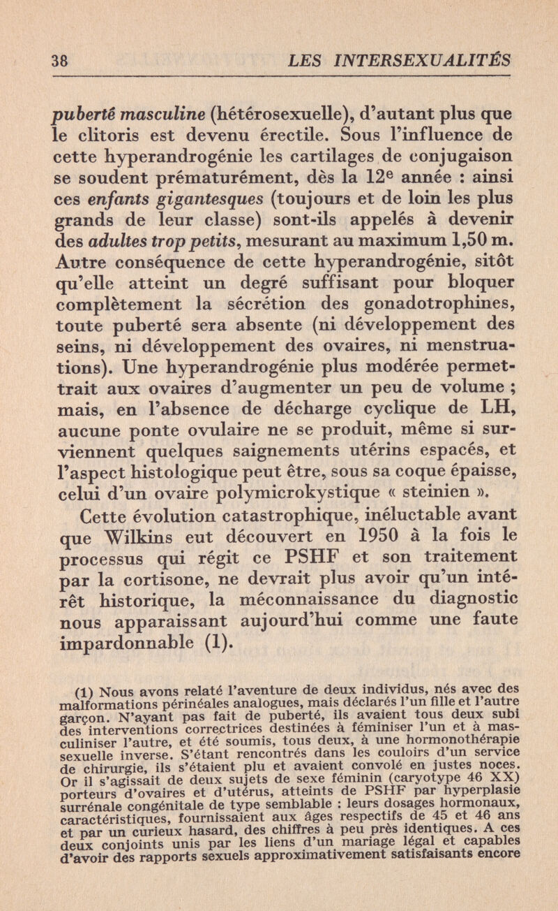 38 LES INTERSEXUALITÉS puberté masculine (hétérosexuelle), d'autant plus que le clitoris est devenu érectile. Sous l'influence de cette hyperandrogénie les cartilages de conjugaison se soudent prématurément, dès la 12e année : ainsi ces enfants gigantesques (toujours et de loin les plus grands de leur classe) sont-ils appelés à devenir des adultes trop petits, mesurant au maximum 1,50 m. Autre conséquence de cette hyperandrogénie, sitôt qu'elle atteint un degré suffisant pour bloquer complètement la sécrétion des gonadotrophines, toute puberté sera absente (ni développement des seins, ni développement des ovaires, ni menstrua¬ tions). Une hyperandrogénie plus modérée permet¬ trait aux ovaires d'augmenter un peu de volume ; mais, en l'absence de décharge cyclique de LH, aucune ponte ovulaire ne se produit, même si sur¬ viennent quelques saignements utérins espacés, et l'aspect histologique peut être, sous sa coque épaisse, celui d'un ovaire polymicrokystique « steinien ». Cette évolution catastrophique, inéluctable avant que Wilkins eut découvert en 1950 à la fois le processus qui régit ce PSHF et son traitement par la cortisone, ne devrait plus avoir qu'un inté¬ rêt historique, la méconnaissance du diagnostic nous apparaissant aujourd'hui comme une faute impardonnable (1). (1) Nous avons relaté l'aventure de deux individus, nés avec des malformations périnéales analogues, mais déclarés l'un fille et l'autre garçon. N'ayant pas fait de puberté, ils avaient tous deux subi des interventions correctrices destinées à féminiser l'un et à mas¬ culiniser l'autre, et été soumis, tous deux, à une hormonothérapie sexuelle inverse. S'étant rencontrés dans les couloirs d'un service de chirurgie, ils s'étaient plu et avaient convolé en justes noces. Or il s'agissait de deux sujets de sexe féminin (caryotype 46 XX) porteurs d'ovaires et d'utérus, atteints de PSHF par hyperplasie surrénale congénitale de type semblable : leurs dosages hormonaux, caractéristiques, fournissaient aux âges respectifs de 45 et 46 ans et par un curieux hasard, des chiffres à peu près identiques. A ces deux conjoints unis par les liens d'un mariage légal et capables d'avoir des rapports sexuels approximativement satisfaisants encore