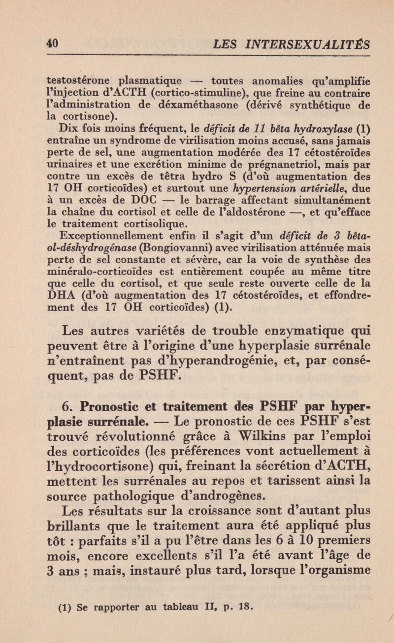40 LES INTERSEXUALITÉS testostérone plasmatique — toutes anomalies qu'amplifie l'injection d'ACTH (cortico-stimuline), que freine au contraire l'administration de déxaméthasone (dérivé synthétique de la cortisone). Dix fois moins fréquent, le déficit de 11 bêta hydroxylase (1) entraîne un syndrome de virilisation moins accusé, sans jamais perte de sel, une augmentation modérée des 17 cétostéroïdes urinaires et une excrétion minime de prégnanetriol, mais par contre un excès de tetra hydro S (d'où augmentation des 17 OH corticoïdes) et surtout une hypertension artérielle, due à un excès de DOC — le barrage affectant simultanément la chaîne du Cortisol et celle de l'aldostérone —, et qu'efface le traitement cortisolique. Exceptionnellement enfin il s'agit d'un déficit de 3 bêta- ol-déshydrogénase (Bongiovanni) avec virilisation atténuée mais perte de sel constante et sévère, car la voie de synthèse des minéralo-corticoïdes est entièrement coupée au même titre que celle du Cortisol, et que seule reste ouverte celle de la DHA (d'où augmentation des 17 cétostéroïdes, et effondre¬ ment des 17 OH corticoïdes) (1). Les autres variétés de trouble enzymatique qui peuvent être à l'origine d'une Hyperplasie surrénale n'entraînent pas d'hyperandrogénie, et, par consé¬ quent, pas de PSHF. 6. Pronostic et traitement des PSHF par Hyper¬ plasie surrénale. — Le pronostic de ces PSHF s'est trouvé révolutionné grâce à Wilkins par l'emploi des corticoïdes (les préférences vont actuellement à l'Hydrocortisone) qui, freinant la sécrétion d'ACTH, mettent les surrénales au repos et tarissent ainsi la source pathologique d'androgènes. Les résultats sur la croissance sont d'autant plus brillants que le traitement aura été appliqué plus tôt : parfaits s'il a pu l'être dans les 6 à 10 premiers mois, encore excellents s'il l'a été avant l'âge de 3 ans ; mais, instauré plus tard, lorsque l'organisme (1) Se rapporter au tableau II, p. 18. /