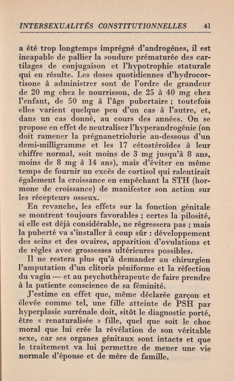 INTERSEXUALITÉS CONSTITUTIONNELLES 41 a été trop longtemps imprégné ¿'androgenes, il est incapable de pallier la soudure prématurée des car¬ tilages de conjugaison et l'hypotrophie staturale qui en résulte. Les doses quotidiennes d'hydrocor- tisone à administrer sont de l'ordre de grandeur de 20 mg chez le nourrisson, de 25 à 40 mg chez l'enfant, de 50 mg à l'âge pubertaire ; toutefois elles varient quelque peu d'un cas à l'autre, et, dans un cas donné, au cours des années. On se propose en effet de neutraliser l'hyperandrogénie (on doit ramener la prégnanetriolurie au-dessous d'un demi-milligramme et les 17 cétostéroïdes à leur chiffre normal, soit moins de 3 mg jusqu'à 8 ans, moins de 8 mg à 14 ans), mais d'éviter en même temps de fournir un excès de Cortisol qui ralentirait également la croissance en empêchant la STH (hor¬ mone de croissance) de manifester son action sur les récepteurs osseux. En revanche, les effets sur la fonction génitale se montrent toujours favorables ; certes la pilosité, si elle est déjà considérable, ne régressera pas ; mais la puberté va s'installer à coup sûr : développement des seins et des ovaires, apparition d'ovulations et de règles avec grossesses ultérieures possibles. Il ne restera plus qu'à demander au chirurgien l'amputation d'un clitoris péniforme et la réfection du vagin — et au psychothérapeute de faire prendre à la patiente conscience de sa féminité. J'estime en effet que, même déclarée garçon et élevée comme tel, une fille atteinte de PSH par hyperplasie surrénale doit, sitôt le diagnostic porté, être « renaturalisée » fille, quel que soit le choc moral que lui crée la révélation de son véritable sexe, car ses organes génitaux sont intacts et que le traitement va lui permettre de mener une vie normale d'épouse et de mère de famille.