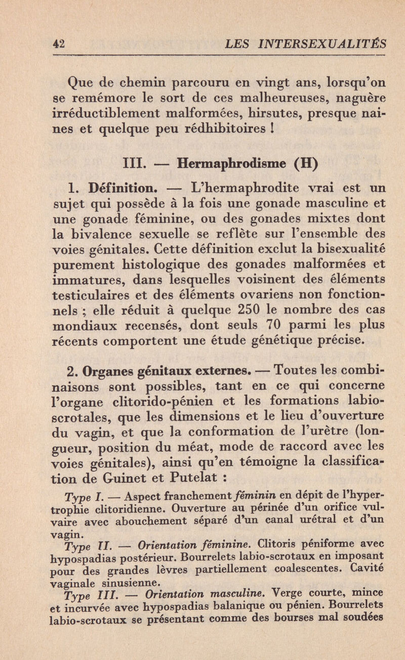 42 LES INTERSEXUALITÉS Que de chemin parcouru en vingt ans, lorsqu'on se remémore le sort de ces malheureuses, naguère irréductiblement malformées, hirsutes, presque nai¬ nes et quelque peu rédhibitoires ! III. — Hermaphrodisme (H) 1. Définition. — L'hermaphrodite vrai est un sujet qui possède à la fois une gonade masculine et une gonade féminine, ou des gonades mixtes dont la bivalence sexuelle se reflète sur l'ensemble des voies génitales. Cette définition exclut la bisexualité purement histologique des gonades malformées et immatures, dans lesquelles voisinent des éléments testiculaires et des éléments ovariens non fonction¬ nels ; elle réduit à quelque 250 le nombre des cas mondiaux recensés, dont seuls 70 parmi les plus récents comportent une étude génétique précise. 2. Organes génitaux externes. — Toutes les combi¬ naisons sont possibles, tant en ce qui concerne l'organe clitorido-pénien et les formations labio- scrotales, que les dimensions et le lieu d'ouverture du vagin, et que la conformation de l'urètre (lon¬ gueur, position du méat, mode de raccord avec les voies génitales), ainsi qu'en témoigne la classifica¬ tion de Guinet et Putelat : Type I. — Aspect franchement féminin en dépit de l'hyper¬ trophie clitoridienne. Ouverture au périnée d'un orifice vul- vaire avec abouchement séparé d'un canal urétral et d'un vagin. Type TI. — Orientation féminine. Clitoris péniforme avec hypospadias postérieur. Bourrelets labio-scrotaux en imposant pour des grandes lèvres partiellement coalescentes. Cavité vaginale sinusienne. Type III. — Orientation masculine. Verge courte, mince et incurvée avec hypospadias balanique ou pénien. Bourrelets labio-scrotaux se présentant comme des bourses mal soudées