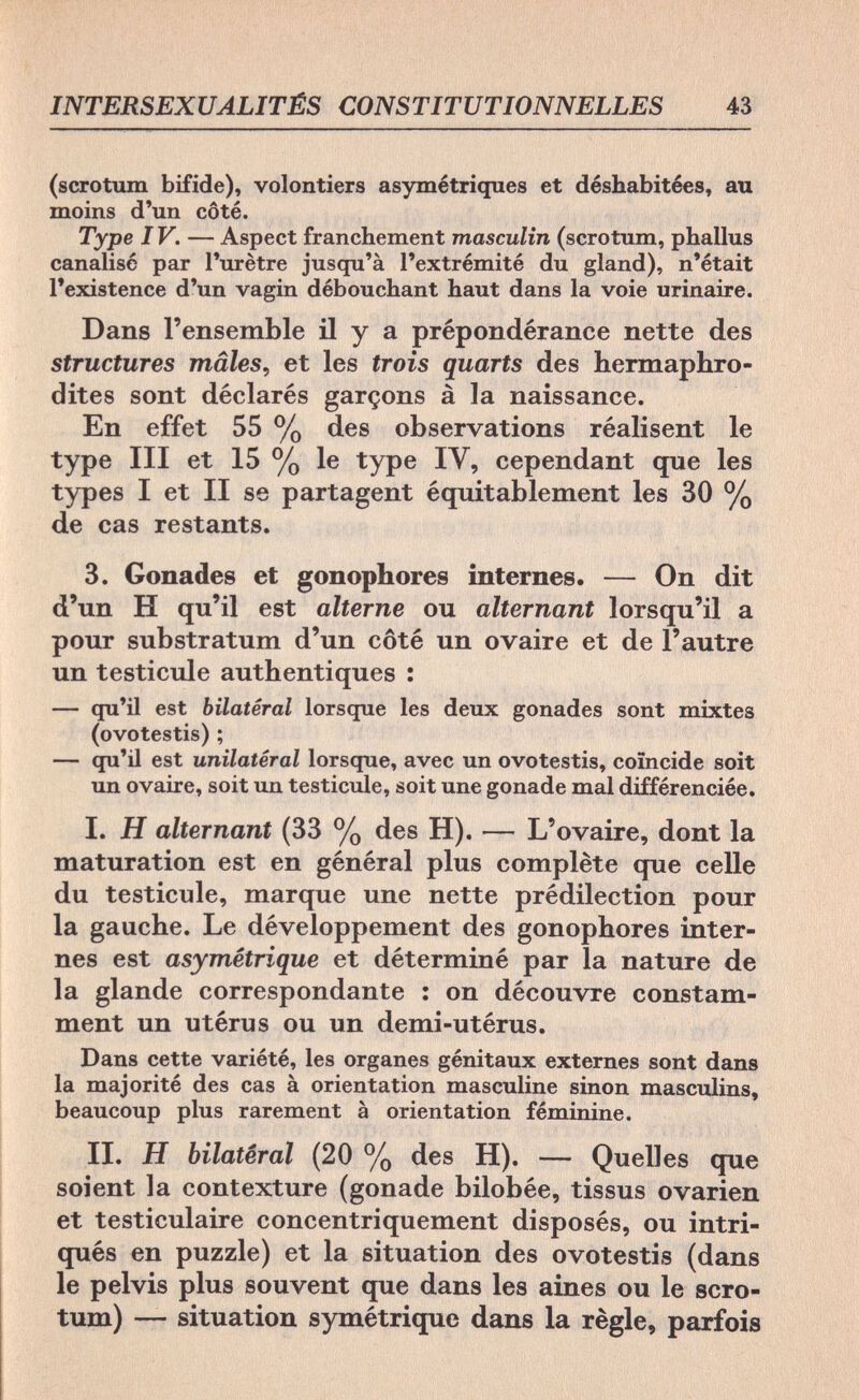 INTERSEXUALITÉS CONSTIT43 (scrotum bifide), volontiers asymétriques et déshabitées, au moins d'un côté. Type IV. — Aspect franchement masculin (scrotum, phallus canalisé par l'urètre jusqu'à l'extrémité du gland), n'était l'existence d'un vagin débouchant haut dans la voie urinaire. Dans l'ensemble il y a prépondérance nette des structures mâles, et les trois quarts des hermaphro¬ dites sont déclarés garçons à la naissance. En effet 55 % des observations réalisent le type III et 15 % le type IV, cependant que les types I et II se partagent équitablement les 30 % de cas restants. 3. Gonades et gonophores internes. — On dit d'un H qu'il est alterne ou alternant lorsqu'il a pour substratum d'un côté un ovaire et de l'autre un testicule authentiques : — qu'il est bilatéral lorsque les deux gonades sont mixtes (ovotestis) ; — qu'il est unilatéral lorsque, avec un ovotestis, coïncide soit un ovaire, soit un testicule, soit une gonade mal différenciée. I. H alternant (33 % des H). — L'ovaire, dont la maturation est en général plus complète que celle du testicule, marque une nette prédilection pour la gauche. Le développement des gonophores inter¬ nes est asymétrique et déterminé par la nature de la glande correspondante : on découvre constam¬ ment un utérus ou un demi-utérus. Dans cette variété, les organes génitaux externes sont dans la majorité des cas à orientation masculine sinon masculins, beaucoup plus rarement à orientation féminine. II. H bilatéral (20 % des H). — Quelles que soient la contexture (gonade bilobée, tissus ovarien et testiculaire concentriquement disposés, ou intri- qués en puzzle) et la situation des ovotestis (dans le pelvis plus souvent que dans les aines ou le scro¬ tum) — situation symétrique dans la règle, parfois