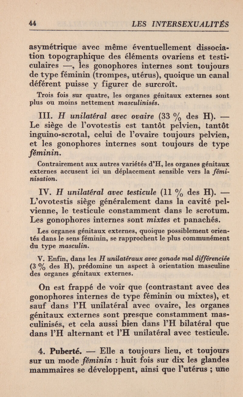 44 LES INTERSEXUALJTÉS asymétrique avec même éventuellement dissocia¬ tion topographique des éléments ovariens et testi- culaires —, les gonophores internes sont toujours de type féminin (trompes, utérus), quoique un canal déférent puisse y figurer de surcroît. Trois fois sur quatre, les organes génitaux externes sont plus ou moins nettement masculinisés. III. H unilatéral avec ovaire (33 % des H). — Le siège de l'ovotestis est tantôt pelvien, tantôt inguino-scrotal, celui de l'ovaire toujours pelvien, et les gonophores internes sont toujours de type féminin. Contrairement aux autres variétés d'H, les organes génitaux externes accusent ici un déplacement sensible vers la fémi¬ nisation. IV. H unilatéral avec testicule (11 % des H). — L'ovotestis siège généralement dans la cavité pel¬ vienne, le testicule constamment dans le scrotum. Les gonophores internes sont mixtes et panachés. Les organes génitaux externes, quoique possiblement orien¬ tés dans le sens féminin, se rapprochent le plus communément du type masculin. V. Enfin, dans les H unilatéraux avec gonade mal différenciée (3 % des H), prédomine un aspect à orientation masculine des organes génitaux externes. On est frappé de voir que (contrastant avec des gonophores internes de type féminin ou mixtes), et sauf dans l'H unilatéral avec ovaire, les organes génitaux externes sont presque constamment mas¬ culinisés, et cela aussi bien dans l'H bilatéral que dans l'H alternant et l'H unilatéral avec testicule. 4. Puberté. — Elle a toujours lieu, et toujours sur un mode féminin : huit fois sur dix les glandes mammaires se développent, ainsi que l'utérus ; une