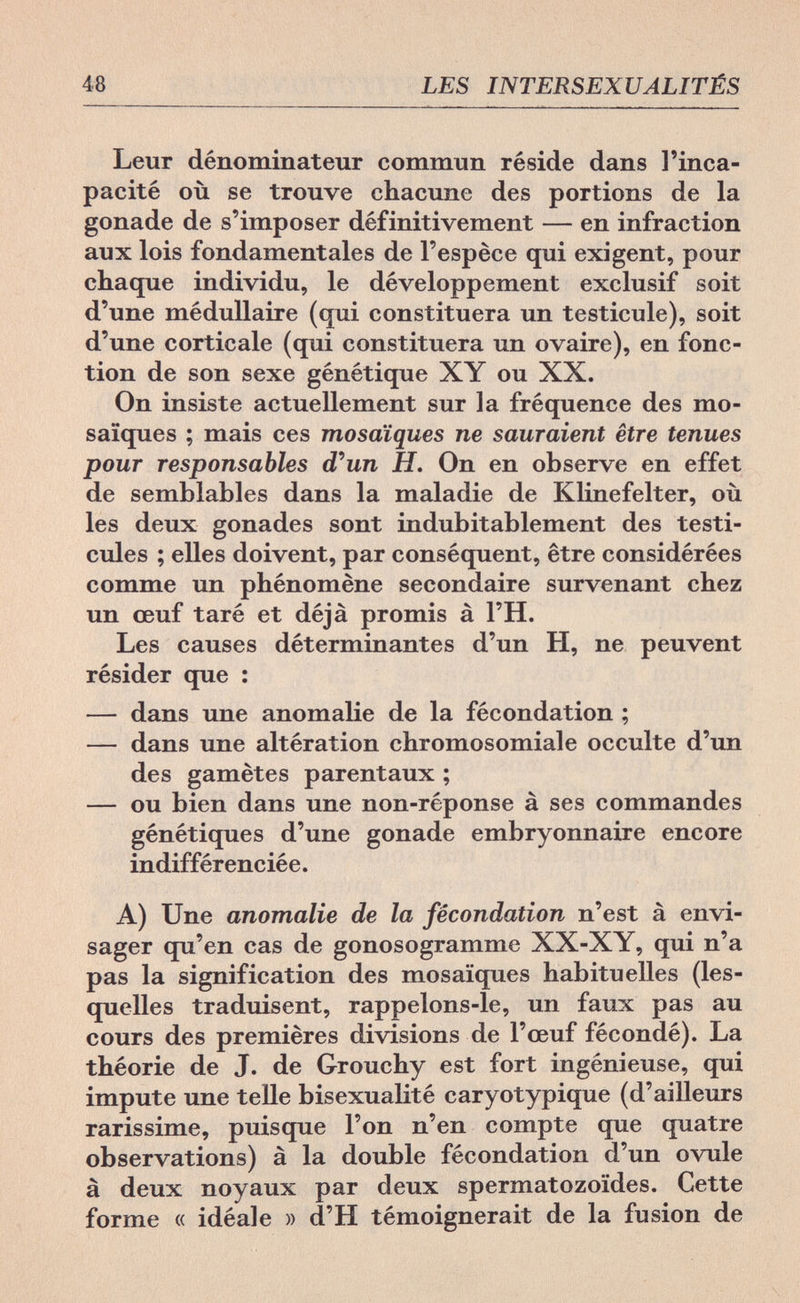 48 LES INTERSEXUALITÉS Leur dénominateur commun réside dans l'inca¬ pacité où se trouve chacune des portions de la gonade de s'imposer définitivement — en infraction aux lois fondamentales de l'espèce qui exigent, pour chaque individu, le développement exclusif soit d'une médullaire (qui constituera un testicule), soit d'une corticale (qui constituera un ovaire), en fonc¬ tion de son sexe génétique XY ou XX. On insiste actuellement sur la fréquence des mo¬ saïques ; mais ces mosaïques ne sauraient être tenues pour responsables d'un H. On en observe en effet de semblables dans la maladie de Klinefelter, où les deux gonades sont indubitablement des testi¬ cules ; elles doivent, par conséquent, être considérées comme un phénomène secondaire survenant chez un œuf taré et déjà promis à l'H. Les causes déterminantes d'un H, ne peuvent résider que : — dans une anomalie de la fécondation ; — dans une altération chromosomiale occulte d'un des gamètes parentaux ; — ou bien dans une non-réponse à ses commandes génétiques d'une gonade embryonnaire encore indifférenciée. A) Une anomalie de la fécondation n'est à envi¬ sager qu'en cas de gonosogramme XX-XY, qui n'a pas la signification des mosaïques habituelles (les¬ quelles traduisent, rappelons-le, un faux pas au cours des premières divisions de l'œuf fécondé). La théorie de J. de Grouchy est fort ingénieuse, qui impute une telle bisexualité caryotypique (d'ailleurs rarissime, puisque l'on n'en compte que quatre observations) à la double fécondation d'un ovule à deux noyaux par deux spermatozoïdes. Cette forme « idéale » d'H témoignerait de la fusion de