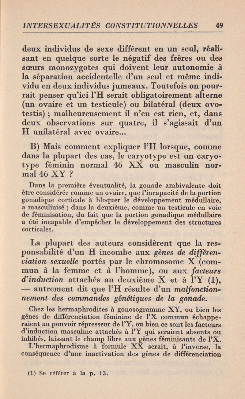 INTERSEXUALITÉS CONSTITUTIONNELLES 49 deux individus de sexe différent en un seul, réali¬ sant en quelque sorte le négatif des frères ou des sœurs monozygotes qui doivent leur autonomie à la séparation accidentelle d'un seul et même indi¬ vidu en deux individus jumeaux. Toutefois on pour¬ rait penser qu'ici l'H serait obligatoirement alterne (un ovaire et un testicule) ou bilatéral (deux ovo- testis) ; malheureusement il n'en est rien, et, dans deux observations sur quatre, il s'agissait d'un H unilatéral avec ovaire... B) Mais comment expliquer l'H lorsque, comme dans la plupart des cas, le caryotype est un caryo- type féminin normal 46 XX ou masculin nor¬ mal 46 XY ? Dans la première éventualité, la gonade ambivalente doit être considérée comme un ovaire, que l'incapacité de la portion gonadique corticale à bloquer le développement médullaire, a masculinisé ; dans la deuxième, comme un testicule en voie de féminisation, du fait que la portion gonadique médullaire a été incapable d'empêcher le développement des structures corticales. La plupart des auteurs considèrent que la res¬ ponsabilité d'un H incombe aux gènes de différen¬ ciation sexuelle portés par le chromosome X (com¬ mun à la femme et à l'homme), ou aux facteurs d'induction attachés au deuxième X et à l'Y (1), — autrement dit que l'H résulte d'un malfonction¬ nement des commandes génétiques de la gonade. Chez les hermaphrodites à gonosogramme XY, ou bien les gènes de différenciation féminine de l'X commun échappe¬ raient au pouvoir répresseur de l'Y, ou bien ce sont les facteurs d'induction masculine attachés à l'Y qui seraient absents ou inhibés, laissant le champ libre aux gènes féminisants de l'X. L'hermaphrodisme à formule XX serait, à l'inverse, la conséquence d'une inactivation des gènes de différenciation (1) Se référer à la p. 13.