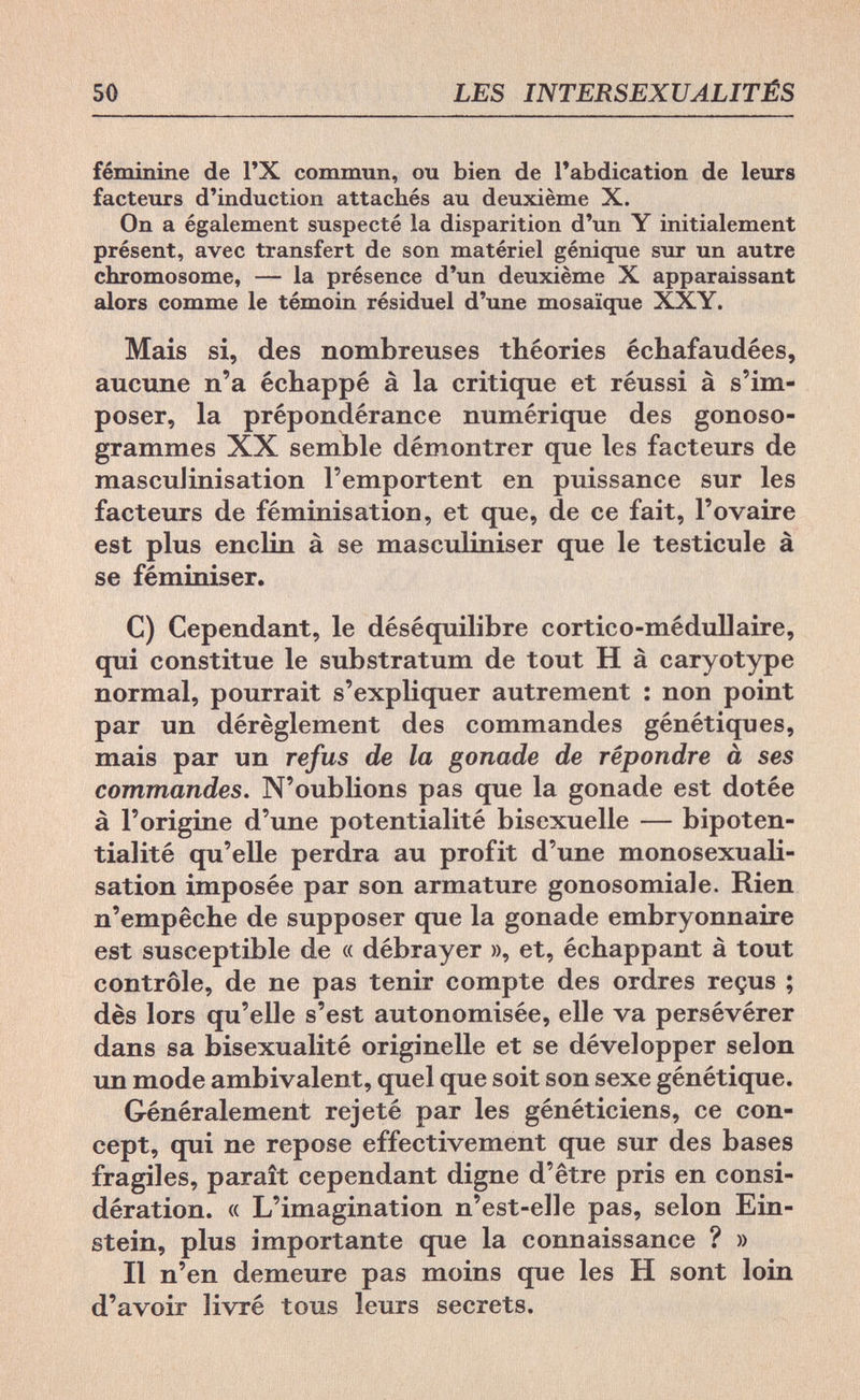 50 LES INTERSEXUALITÉS féminine de l'X commun, ou bien de l'abdication de leurs facteurs d'induction attachés au deuxième X. On a également suspecté la disparition d'un Y initialement présent, avec transfert de son matériel génique sur un autre chromosome, — la présence d'un deuxième X apparaissant alors comme le témoin résiduel d'une mosaïque XXY. Mais si, des nombreuses théories échafaudées, aucune n'a échappé à la critique et réussi à s'im¬ poser, la prépondérance numérique des gonoso- grammes XX semble démontrer que les facteurs de masculinisation l'emportent en puissance sur les facteurs de féminisation, et que, de ce fait, l'ovaire est plus enclin à se masculiniser que le testicule à se féminiser. C) Cependant, le déséquilibre cortico-médullaire, qui constitue le substratum de tout H à caryotype normal, pourrait s'expliquer autrement : non point par un dérèglement des commandes génétiques, mais par un refus de la gonade de répondre à ses commandes. N'oublions pas que la gonade est dotée à l'origine d'une potentialité bisexuelle — bipoten- tialité qu'elle perdra au profit d'une monosexuali- sation imposée par son armature gonosomiale. Rien n'empêche de supposer que la gonade embryonnaire est susceptible de « débrayer », et, échappant à tout contrôle, de ne pas tenir compte des ordres reçus ; dès lors qu'elle s'est autonomisée, elle va persévérer dans sa bisexualité originelle et se développer selon un mode ambivalent, quel que soit son sexe génétique. Généralement rejeté par les généticiens, ce con¬ cept, qui ne repose effectivement que sur des bases fragiles, paraît cependant digne d'être pris en consi¬ dération. « L'imagination n'est-elle pas, selon Ein¬ stein, plus importante que la connaissance ? » Il n'en demeure pas moins que les H sont loin d'avoir livré tous leurs secrets.