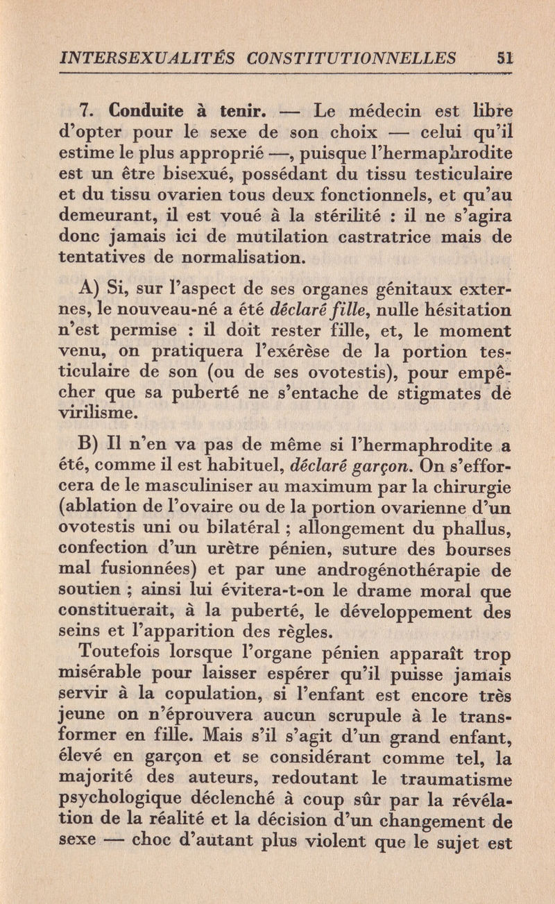 INTERSEXUALITÉS CONSTITUTIONNELLES 51 7. Conduite à tenir. — Le médecin est libre d'opter pour le sexe de son choix — celui qu'il estime le plus approprié —, puisque l'hermaphrodite est un être bisexué, possédant du tissu testiculaire et du tissu ovarien tous deux fonctionnels, et qu'au demeurant, il est voué à la stérilité : il ne s'agira donc jamais ici de mutilation castratrice mais de tentatives de normalisation. A) Si, sur l'aspect de ses organes génitaux exter¬ nes, le nouveau-né a été déclaré fille, nulle hésitation n'est permise : il doit rester fille, et, le moment venu, on pratiquera l'exérèse de la portion tes¬ ticulaire de son (ou de ses ovotestis), pour empê¬ cher que sa puberté ne s'entache de stigmates de virilisme. B) Il n'en va pas de même si l'hermaphrodite a été, comme il est habituel, déclaré garçon. On s'effor¬ cera de le masculiniser au maximum par la chirurgie (ablation de l'ovaire ou de la portion ovarienne d'un ovotestis uni ou bilatéral ; allongement du phallus, confection d'un urètre pénien, suture des bourses mal fusionnées) et par une androgénothérapie de soutien ; ainsi lui évitera-t-on le drame moral que constituerait, à la puberté, le développement des seins et l'apparition des règles. Toutefois lorsque l'organe pénien apparaît trop misérable pour laisser espérer qu'il puisse jamais servir à la copulation, si l'enfant est encore très jeune on n'éprouvera aucun scrupule à le trans¬ former en fille. Mais s'il s'agit d'un grand enfant, élevé en garçon et se considérant comme tel, la majorité des auteurs, redoutant le traumatisme psychologique déclenché à coup sûr par la révéla¬ tion de la réalité et la décision d'un changement de sexe — choc d'autant plus violent que le sujet est