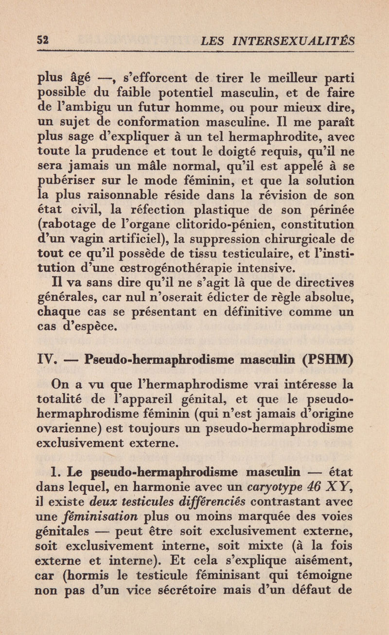 52 LES INTERSEXUALITÉS plus âgé —, s'efforcent de tirer le meilleur parti possible du faible potentiel masculin, et de faire de l'ambigu un futur homme, ou pour mieux dire, un sujet de conformation masculine. Il me paraît plus sage d'expliquer à un tel hermaphrodite, avec toute la prudence et tout le doigté requis, qu'il ne sera jamais un mâle normal, qu'il est appelé à se pubériser sur le mode féminin, et que la solution la plus raisonnable réside dans la révision de son état civil, la réfection plastique de son périnée (rabotage de l'organe clitorido-pénien, constitution d'un vagin artificiel), la suppression chirurgicale de tout ce qu'il possède de tissu testiculaire, et l'insti¬ tution d'une œstrogénothérapie intensive. Il va sans dire qu'il ne s'agit là que de directives générales, car nul n'oserait édicter de règle absolue, chaque cas se présentant en définitive comme un cas d'espèce. IV. — Pseudo-hermaphrodisme masculin (PSHM) On a vu que l'hermaphrodisme vrai intéresse la totalité de l'appareil génital, et que le pseudo- hermaphrodisme féminin (qui n'est jamais d'origine ovarienne) est toujours un pseudo-hermaphrodisme exclusivement externe. 1. Le pseudo-hermaphrodisme masculin — état dans lequel, en harmonie avec un caryotype 46 XY, il existe deux testicules différenciés contrastant avec une féminisation plus ou moins marquée des voies génitales — peut être soit exclusivement externe, soit exclusivement interne, soit mixte (à la fois externe et interne). Et cela s'explique aisément, car (hormis le testicule féminisant qui témoigne non pas d'un vice sécrétoire mais d'un défaut de