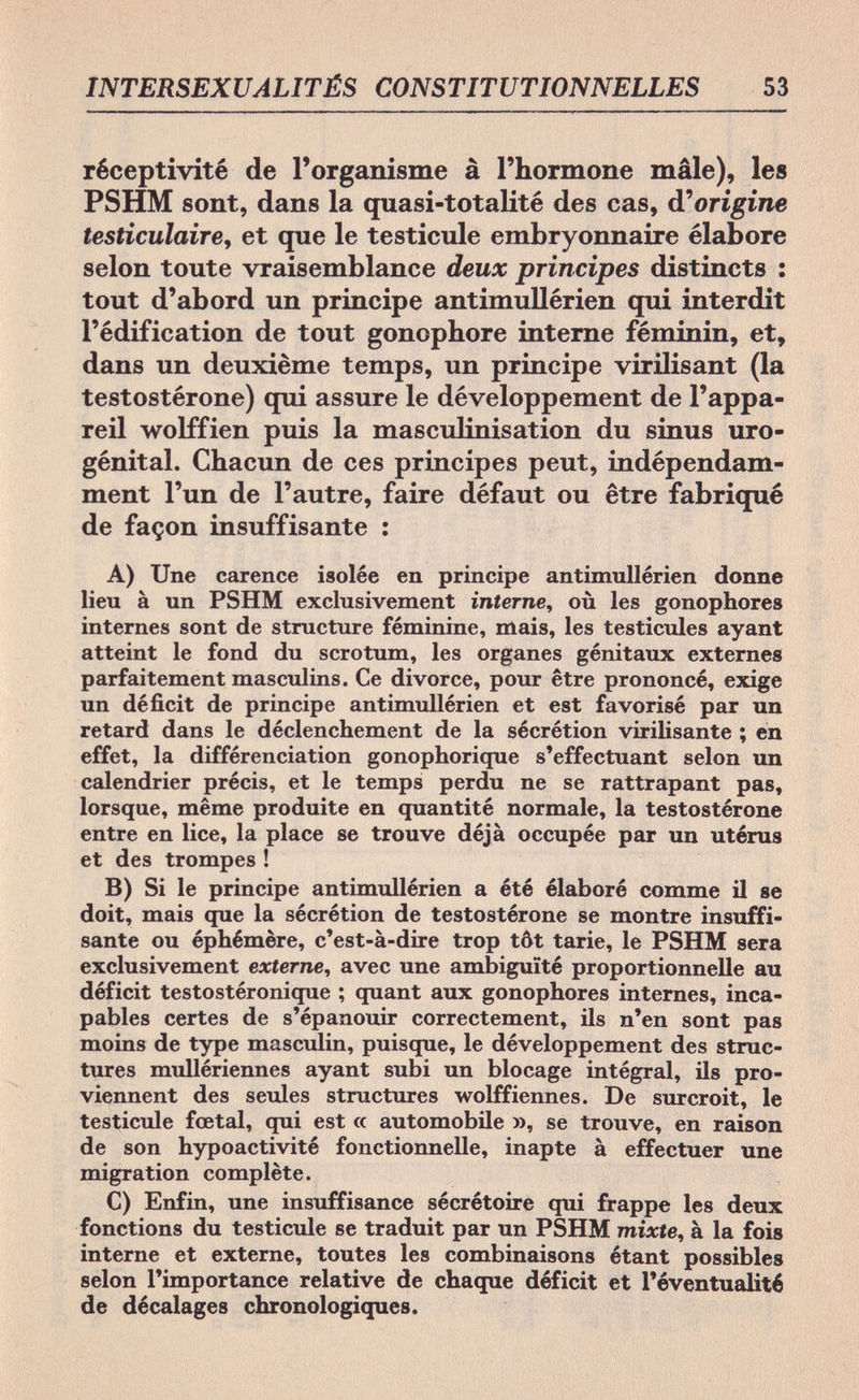 INTERSEXUALITÉS CONSTITUTIONNELLES 53 réceptivité de l'organisme à l'hormone mâle), les PSHM sont, dans la quasi-totalité des cas, d'origine testiculaire, et que le testicule embryonnaire élabore selon toute vraisemblance deux principes distincts : tout d'abord un principe antimullérien qui interdit l'édification de tout gonophore interne féminin, et, dans un deuxième temps, un principe virilisant (la testostérone) qui assure le développement de l'appa¬ reil wolffien puis la masculinisation du sinus uro- génital. Chacun de ces principes peut, indépendam¬ ment l'un de l'autre, faire défaut ou être fabriqué de façon insuffisante : A) Une carence isolée en principe antimullérien donne lieu à un PSHM exclusivement interne, où les gonophores internes sont de structure féminine, mais, les testicules ayant atteint le fond du scrotum, les organes génitaux externes parfaitement masculins. Ce divorce, pour être prononcé, exige un déficit de principe antimullérien et est favorisé par un retard dans le déclenchement de la sécrétion virilisante ; en effet, la différenciation gonophorique s'effectuant selon un calendrier précis, et le temps perdu ne se rattrapant pas, lorsque, même produite en quantité normale, la testostérone entre en lice, la place se trouve déjà occupée par un utérus et des trompes ! B) Si le principe antimullérien a été élaboré comme il se doit, mais que la sécrétion de testostérone se montre insuffi¬ sante ou éphémère, c'est-à-dire trop tôt tarie, le PSHM sera exclusivement externe, avec une ambiguïté proportionnelle au déficit testostéronique ; quant aux gonophores internes, inca¬ pables certes de s'épanouir correctement, ils n'en sont pas moins de type masculin, puisque, le développement des struc¬ tures mullériennes ayant subi un blocage intégral, ils pro¬ viennent des seules structures wolffiennes. De surcroit, le testicule fœtal, qui est « automobile », se trouve, en raison de son hypoactivité fonctionnelle, inapte à effectuer une migration complète. C) Enfin, une insuffisance sécrétoire qui frappe les deux fonctions du testicule se traduit par un PSHM mixte, à la fois interne et externe, toutes les combinaisons étant possibles selon l'importance relative de chaque déficit et l'éventualité de décalages chronologiques.