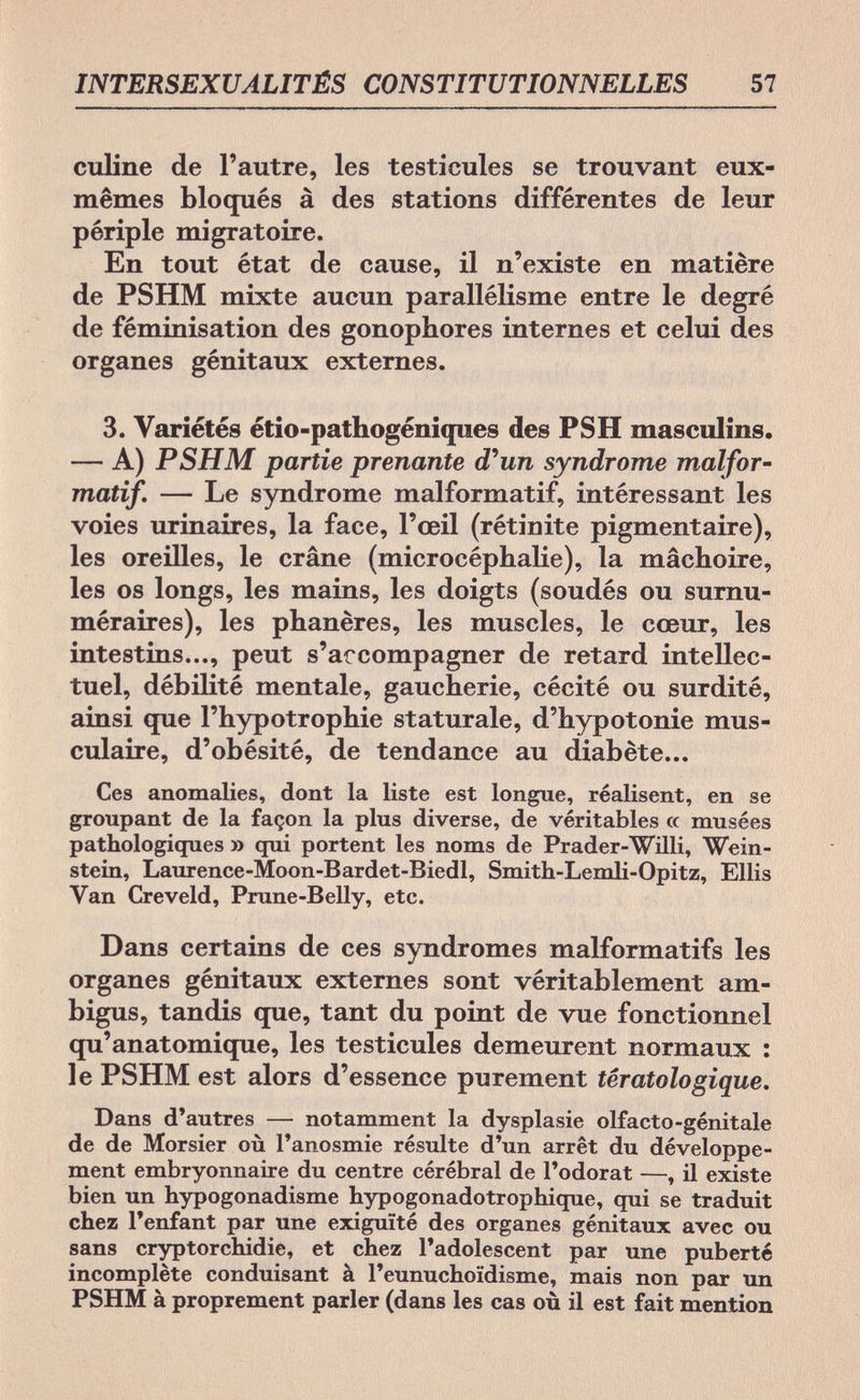 INTERSEXUALITÉS CONSTITUTIONNELLES 57 culine de l'autre, les testicules se trouvant eux- mêmes bloqués à des stations différentes de leur périple migratoire. En tout état de cause, il n'existe en matière de PSHM mixte aucun parallélisme entre le degré de féminisation des gonophores internes et celui des organes génitaux externes. 3. Variétés étio-pathogéniques des PS H masculins. — A) PSHM partie prenante d'un syndrome malfor- matif. — Le syndrome malformatif, intéressant les voies urinaires, la face, l'œil (rétinite pigmentaire), les oreilles, le crâne (microcéphalie), la mâchoire, les os longs, les mains, les doigts (soudés ou surnu¬ méraires), les phanères, les muscles, le cœur, les intestins..., peut s'accompagner de retard intellec¬ tuel, débilité mentale, gaucherie, cécité ou surdité, ainsi que l'hypotrophie staturale, d'hypotonie mus¬ culaire, d'obésité, de tendance au diabète... Ces anomalies, dont la liste est longue, réalisent, en se groupant de la façon la plus diverse, de véritables a musées pathologiques » qui portent les noms de Prader-Willi, Wein¬ stein, Laurence-Moon-Bardet-Biedl, Smith-Lemli-Opitz, Ellis Van Creveld, Prune-Belly, etc. Dans certains de ces syndromes malformatifs les organes génitaux externes sont véritablement am¬ bigus, tandis que, tant du point de vue fonctionnel qu'anatomique, les testicules demeurent normaux : le PSHM est alors d'essence purement têratologique. Dans d'autres — notamment la dysplasie olfacto-génitale de de Morsier où l'anosmie résulte d'un arrêt du développe¬ ment embryonnaire du centre cérébral de l'odorat —, il existe bien un hypogonadisme hypogonadotrophique, qui se traduit chez l'enfant par une exiguïté des organes génitaux avec ou sans cryptorchidie, et chez l'adolescent par une puberté incomplète conduisant à l'eunuchoïdisme, mais non par un PSHM à proprement parler (dans les cas où il est fait mention