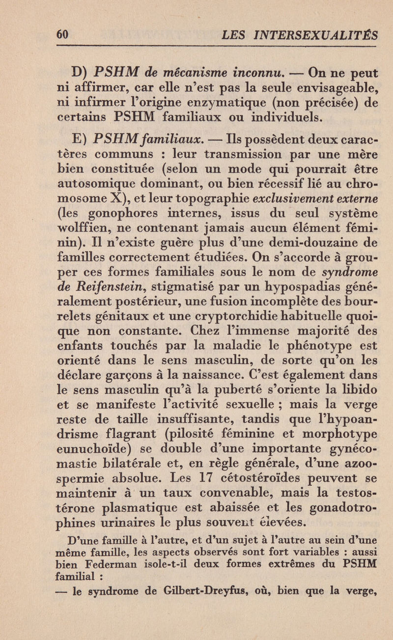 60 LES INTERSEXUALITÉS D) PSHM de mécanisme inconnu. — On ne peut ni affirmer, car elle n'est pas la seule envisageable, ni infirmer l'origine enzymatique (non précisée) de certains PSHM familiaux ou individuels. E) PSHM familiaux. — Ils possèdent deux carac¬ tères communs : leur transmission par une mère bien constituée (selon un mode qui pourrait être autosomique dominant, ou bien récessif lié au chro¬ mosome X), et leur topographie exclusivement externe (les gonophores internes, issus du seul système wolffien, ne contenant jamais aucun élément fémi¬ nin). Il n'existe guère plus d'une demi-douzaine de familles correctement étudiées. On s'accorde à grou¬ per ces formes familiales sous le nom de syndrome de Reifenstein, stigmatisé par un hypospadias géné¬ ralement postérieur, une fusion incomplète des bour¬ relets génitaux et une cryptorchidie habituelle quoi¬ que non constante. Chez l'immense majorité des enfants touchés par la maladie le phénotype est orienté dans le sens masculin, de sorte qu'on les déclare garçons à la naissance. C'est également dans le sens masculin qu'à la puberté s'oriente la libido et se manifeste l'activité sexuelle ; mais la verge reste de taille insuffisante, tandis que l'hypoan- drisme flagrant (pilosité féminine et morphotype eunuchoide) se double d'une importante gynéco- mastie bilatérale et, en règle générale, d'une azoo- spermie absolue. Les 17 cétostéroïdes peuvent se maintenir à un taux convenable, mais la testos- térone plasmati que est abaissée et les gonadotro- phines urinaires le plus souvent élevées. D'une famille à l'autre, et d'un sujet à l'autre au sein d'une même famille, les aspects observés sont fort variables : aussi bien Federman isole-t-il deux formes extrêmes du PSHM familial : — le syndrome de Gilbert-Dreyfus, où, bien que la verge,