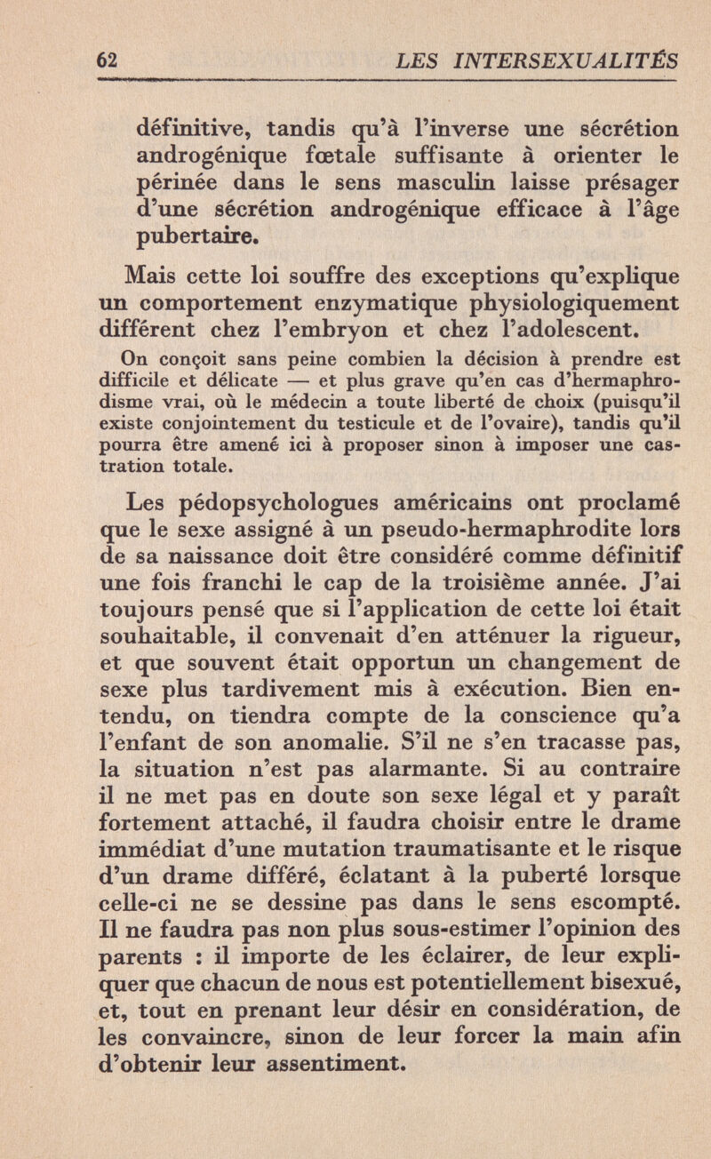 62 LES INTERSEXUALITÉS définitive, tandis qu'à l'inverse une sécrétion androgénique fœtale suffisante à orienter le périnée dans le sens masculin laisse présager d'une sécrétion androgénique efficace à l'âge pub ert aire. Mais cette loi souffre des exceptions qu'explique un comportement enzymatique physiologiquement différent chez l'embryon et chez l'adolescent. On conçoit sans peine combien la décision à prendre est difficile et délicate — et plus grave qu'en cas d'hermaphro¬ disme vrai, où le médecin a toute liberté de choix (puisqu'il existe conjointement du testicule et de l'ovaire), tandis qu'il pourra être amené ici à proposer sinon à imposer une cas¬ tration totale. Les pédopsychologues américains ont proclamé que le sexe assigné à un pseudo-hermaphrodite lors de sa naissance doit être considéré comme définitif une fois franchi le cap de la troisième année. J'ai toujours pensé que si l'application de cette loi était souhaitable, il convenait d'en atténuer la rigueur, et que souvent était opportun un changement de sexe plus tardivement mis à exécution. Bien en¬ tendu, on tiendra compte de la conscience qu'a l'enfant de son anomalie. S'il ne s'en tracasse pas, la situation n'est pas alarmante. Si au contraire il ne met pas en doute son sexe légal et y paraît fortement attaché, il faudra choisir entre le drame immédiat d'une mutation traumatisante et le risque d'un drame différé, éclatant à la puberté lorsque celle-ci ne se dessine pas dans le sens escompté. Il ne faudra pas non plus sous-estimer l'opinion des parents : il importe de les éclairer, de leur expli¬ quer que chacun de nous est potentiellement bisexué, et, tout en prenant leur désir en considération, de les convaincre, sinon de leur forcer la main afin d'obtenir leur assentiment.