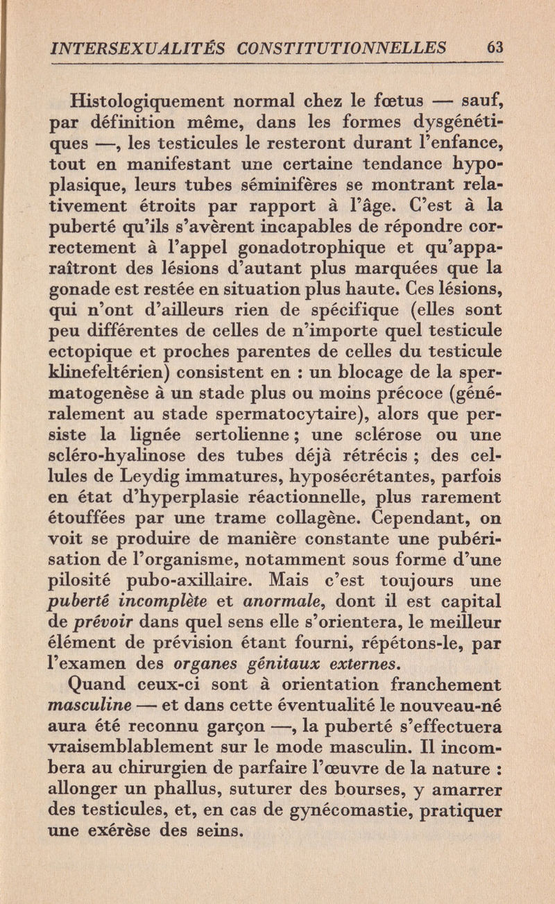 INTERSEXUALITÉS CONSTITUTIONNELLES 63 Histologiquement normal chez le fœtus — sauf, par définition même, dans les formes dysgénéti- ques —, les testicules le resteront durant l'enfance, tout en manifestant une certaine tendance hypo- plasique, leurs tubes séminifères se montrant rela¬ tivement étroits par rapport à l'âge. C'est à la puberté qu'ils s'avèrent incapables de répondre cor¬ rectement à l'appel gonadotrophique et qu'appa¬ raîtront des lésions d'autant plus marquées que la gonade est restée en situation plus haute. Ces lésions, qui n'ont d'ailleurs rien de spécifique (elles sont peu différentes de celles de n'importe quel testicule ectopique et proches parentes de celles du testicule klinefeltérien) consistent en : un blocage de la sper- matogenèse à un stade plus ou moins précoce (géné¬ ralement au stade spermatocytaire), alors que per¬ siste la lignée sertolienne ; une sclérose ou une scléro-hyalinose des tubes déjà rétrécis ; des cel¬ lules de Leydig immatures, hyposécrétantes, parfois en état d'hyperplasie réactionnelle, plus rarement étouffées par une trame collagène. Cependant, on voit se produire de manière constante une pubéri- sation de l'organisme, notamment sous forme d'une pilosité pubo-axillaire. Mais c'est toujours une puberté incomplète et anormale, dont il est capital de prévoir dans quel sens elle s'orientera, le meilleur élément de prévision étant fourni, répétons-le, par l'examen des organes génitaux externes. Quand ceux-ci sont à orientation franchement masculine — et dans cette éventualité le nouveau-né aura été reconnu garçon —, la puberté s'effectuera vraisemblablement sur le mode masculin. Il incom¬ bera au chirurgien de parfaire l'œuvre de la nature : allonger un phallus, suturer des bourses, y amarrer des testicules, et, en cas de gynécomastie, pratiquer une exérèse des seins.