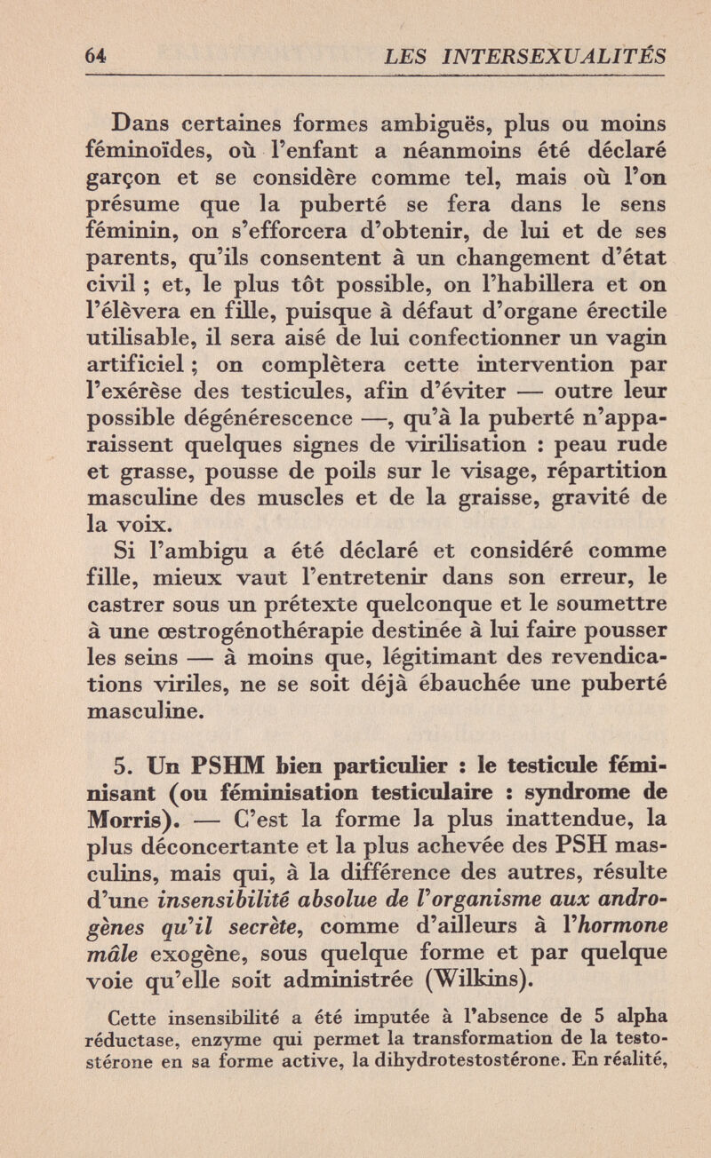 64 LES INTERSEXUALITÉS Dans certaines formes ambiguës, plus ou moins féminoïdes, où l'enfant a néanmoins été déclaré garçon et se considère comme tel, mais où l'on présume que la puberté se fera dans le sens féminin, on s'efforcera d'obtenir, de lui et de ses parents, qu'ils consentent à un changement d'état civil ; et, le plus tôt possible, on l'habillera et on l'élèvera en fille, puisque à défaut d'organe érectile utilisable, il sera aisé de lui confectionner un vagin artificiel ; on complétera cette intervention par l'exérèse des testicules, afin d'éviter — outre leur possible dégénérescence —, qu'à la puberté n'appa¬ raissent quelques signes de virilisation : peau rude et grasse, pousse de poils sur le visage, répartition masculine des muscles et de la graisse, gravité de la voix. Si l'ambigu a été déclaré et considéré comme fille, mieux vaut l'entretenir dans son erreur, le castrer sous un prétexte quelconque et le soumettre à une œstrogénothérapie destinée à lui faire pousser les seins — à moins que, légitimant des revendica¬ tions viriles, ne se soit déjà ébauchée une puberté masculine. 5. Un PSHM bien particulier : le testicule fémi¬ nisant (ou féminisation testiculaire ; syndrome de Morris). — C'est la forme la plus inattendue, la plus déconcertante et la plus achevée des PSH mas¬ culins, mais qui, à la différence des autres, résulte d'une insensibilité absolue de Vorganisme aux andro¬ genes qu4l secrète, comme d'ailleurs à Y hormone mâle exogène, sous quelque forme et par quelque voie qu'elle soit administrée (Wilkins). Cette insensibilité a été imputée à l'absence de 5 alpha réduetase, enzyme qui permet la transformation de la testo- stérone en sa forme active, la dihydrotestostérone. En réalité,