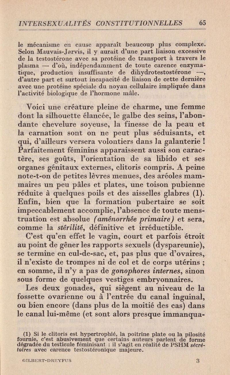 INTERSEXUALITÉS CONSTITUTIONNELLES 65 le mécanisme en cause apparaît beaucoup plus complexe. Selon Mauvais-Jarvis, il y aurait d'une part liaison excessive de la testosterone avec sa protéine de transport à travers le plasma — d'où, indépendamment de toute carence enzyma- tique, production insuffisante de dihydrotestostérone —, d'autre part et surtout incapacité de liaison de cette dernière avec une protéine spéciale du noyau cellulaire impliquée dans l'activité biologique de l'hormone mâle. Yoici une créature pleine de charme, une femme dont la silhouette élancée, le galbe des seins, l'abon¬ dante chevelure soyeuse, la finesse de la peau et la carnation sont on ne peut plus séduisants, et qui, d'ailleurs versera volontiers dans la galanterie ! Parfaitement féminins apparaissent aussi son carac¬ tère, ses goûts, l'orientation de sa libido et ses organes génitaux externes, clitoris compris. A peine note-t-on de petites lèvres menues, des aréoles mam¬ maires un peu pâles et plates, une toison pubienne réduite à quelques poils et des aisselles glabres (1). Enfin, bien que la formation pubertaire se soit impeccablement accomplie, l'absence de toute mens¬ truation est absolue (aménorrhée primaire) et sera, comme la stérilité, définitive et irréductible. C'est qu'en effet le vagin, court et parfois étroit au point de gêner les rapports sexuels (dyspareunie), se termine en cul-de-sac, et, pas plus que d'ovaires, il n'existe de trompes ni de col et de corps utérins ; en somme, il n'y a pas de gonophores internes, sinon sous forme de quelques vestiges embryonnaires. Les deux gonades, qui siègent au niveau de la fossette ovarienne ou à l'entrée du canal inguinal, ou bien encore (dans plus de la moitié des cas) dans le canal lui-même (et sont alors presque immanqua- il) Si le clitoris est hypertrophié, la poitrine plate ou la pilosité fournie, c'est abusivement que certains auteurs parlent de forme dégradée du testicule féminisant : il s'agit en réalité de PSHM sécré- toires avec carence testostéronique majeure. GILBERT-DREYFUS 3
