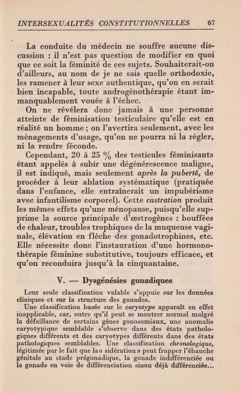 INTERSEXUALITÉS CONSTITUTIONNELLES 67 La conduite du médecin ne souffre aucune dis¬ cussion : il n'est pas question de modifier en quoi que ce soit la féminité de ces sujets. Souhaiterait-on d'ailleurs, au nom de je ne sais quelle orthodoxie, les ramener à leur sexe authentique, qu'on en serait bien incapable, toute androgénothérapie étant im¬ manquablement vouée à l'échec. On ne révélera donc jamais à une personne atteinte de féminisation testiculaire qu'elle est en réalité un homme ; on l'avertira seulement, avec les ménagements d'usage, qu'on ne pourra ni la régler, ni la rendre féconde. Cependant, 20 à 25 % des testicules féminisants étant appelés à subir une dégénérescence maligne, il est indiqué, mais seulement après la puberté, de procéder à leur ablation systématique (pratiquée dans l'enfance, elle entraînerait un impubérisme avec infantilisme corporel). Cette castration produit les mêmes effets qu'une ménopause, puisqu'elle sup¬ prime la source principale d'œstrogènes : bouffées de chaleur, troubles trophiques de la muqueuse vagi¬ nale, élévation en flèche des gonadotrophines, etc. Elle nécessite donc l'instauration d'une hormono- thérapie féminine substitutive, toujours efficace, et qu'on reconduira jusqu'à la cinquantaine. Y. — Dysgénésies gonadiques Leur seule classification valable s'appuie sur les données cliniques et sur la structure des gonades. Une classification basée sur le caryotype apparaît en effet inapplicable, car, outre qu'il peut se montrer normal malgré la défaillance de certains gènes gonosomiaux, une anomalie earyotypique semblable s'observe dans des états patholo¬ giques différents et des caryotypes différents dans des états pathologiques semblables. Une classification chronologique, légitimée par le fait que la« sidération» peut frapper l'ébauche génitale au stade prégonadique, la gonade indifférenciée ou la gonade en voie de différenciation sinon déjà différenciée...