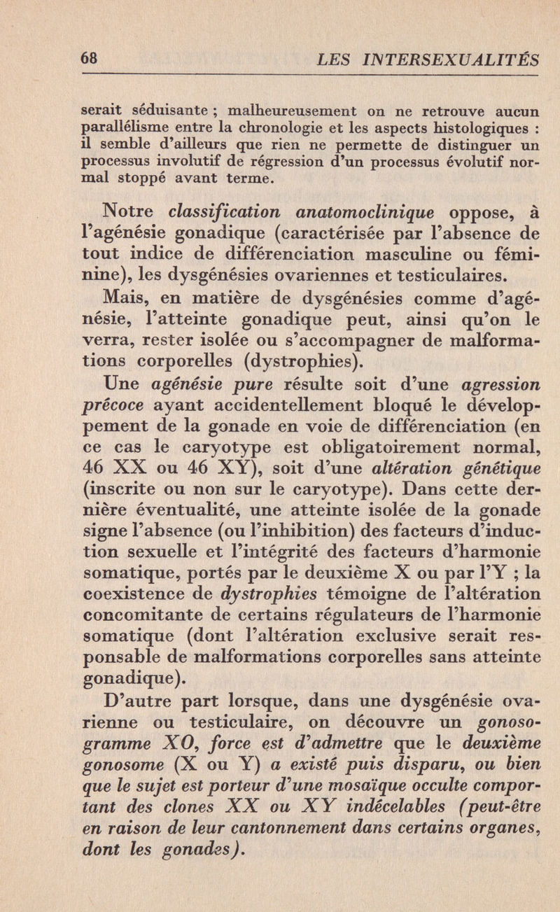 68 LES INTERSEXUALITÉS serait séduisante ; malheureusement on ne retrouve aucun parallélisme entre la chronologie et les aspects histologiques : il semble d'ailleurs que rien ne permette de distinguer un processus involutif de régression d'un processus évolutif nor¬ mal stoppé avant terme. Notre classification anatomoclinique oppose, à l'agénésie gonadique (caractérisée par l'absence de tout indice de différenciation masculine ou fémi¬ nine), les dysgénésies ovariennes et testiculaires. Mais, en matière de dysgénésies comme d'agé- nésie, l'atteinte gonadique peut, ainsi qu'on le verra, rester isolée ou s'accompagner de malforma¬ tions corporelles (dystrophies). Une agénésie pure résulte soit d'une agression précoce ayant accidentellement bloqué le dévelop¬ pement de la gonade en voie de différenciation (en ce cas le caryotype est obligatoirement normal, 46 XX ou 46 XY), soit d'une altération génétique (inscrite ou non sur le caryotype). Dans cette der¬ nière éventualité, une atteinte isolée de la gonade signe l'absence (ou l'inhibition) des facteurs d'induc¬ tion sexuelle et l'intégrité des facteurs d'harmonie somatique, portés par le deuxième X ou par l'Y ; la coexistence de dystrophies témoigne de l'altération concomitante de certains régulateurs de l'harmonie somatique (dont l'altération exclusive serait res¬ ponsable de malformations corporelles sans atteinte gonadique). D'autre part lorsque, dans une dysgénésie ova¬ rienne ou testiculaire, on découvre un gonoso- gramme XO, force est d'admettre que le deuxième gonosome (X ou Y) a existé puis disparu, ou bien que le sujet est porteur d'une mosaïque occulte compor¬ tant des clones XX ou XY indécelables (peut-être en raison de leur cantonnement dans certains organes, dont les gonades).