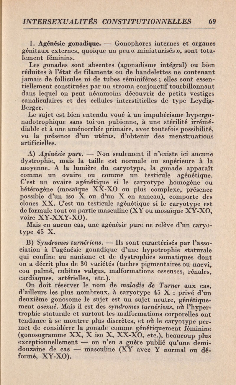 INTERSEXUALITÉS CONSTIT69 1. Agénésie gonadique. — Gonophores internes et organes génitaux externes, quoique un peu a miniaturisés », sont tota¬ lement féminins. Les gonades sont absentes (agonadisme intégral) ou bien réduites à l'état de filaments ou de bandelettes ne contenant jamais de follicules ni de tubes séminifères ; elles sont essen¬ tiellement constituées par un stroma conjonctif tourbillonnant dans lequel on peut néanmoins découvrir de petits vestiges canaliculaires et des cellules interstitielles de type Leydig- B erger. Le sujet est bien entendu voué à un impubérisme hypergo- nadotrophique sans toiron pubienne, à une stérilité irrémé¬ diable et à une aménorrhée primaire, avec toutefois possibilité, vu la présence d'un utérus, d'obtenir des menstruations artificielles. A) Agénésie pure. — Non seulement il n'existe ici aucune dystrophic, mais la taille est normale ou supérieure à la moyenne. A la lumière du caryotype, la gonade apparaît comme un ovaire ou comme un testicule agénétique. C'est un ovaire agénétique si le caryotype homogène ou hétérogène (mosaïque XX-XO ou plus complexe, présence possible d'un iso X ou d'un X en anneau), comporte des clones XX. C'est un testicule agénétique si le caryotype est de formule tout ou partie masculine (XY ou mosaïque XY-XO, voire XY-XXY-XO). Mais en aucun cas, une agénésie pure ne relève d'un caryo¬ type 45 X. B) Syndromes turnériens. — Ils sont caractérisés par l'asso¬ ciation à l'agénésie gonadique d'une hypotrophie staturale qui confine au nanisme et de dystrophies somatiques dont on a décrit plus de 30 variétés (taches pigmentaires ou naevi, cou palmé, cubitus valgus, malformations osseuses, rénales, cardiaques, artérielles, etc.). On doit réserver le nom de maladie de Turner aux cas, d'ailleurs les plus nombreux, à caryotype 45 X : privé d'un deuxième gonosome le sujet est un sujet neutre, génétique¬ ment asexué. Mais il est des syndromes turnériens, où l'hyper¬ trophie staturale et surtout les malformations corporelles ont tendance à se montrer plus discrètes, et où le caryotype per¬ met de considérer la gonade comme génétiquement féminine (gonosogramme XX, X iso X, XX-XO, etc.), beaucoup plus exceptionnellement — on n'en a guère publié qu'une demi- douzaine de cas — masculine (XY avec Y normal ou dé¬ formé, XY-XO).