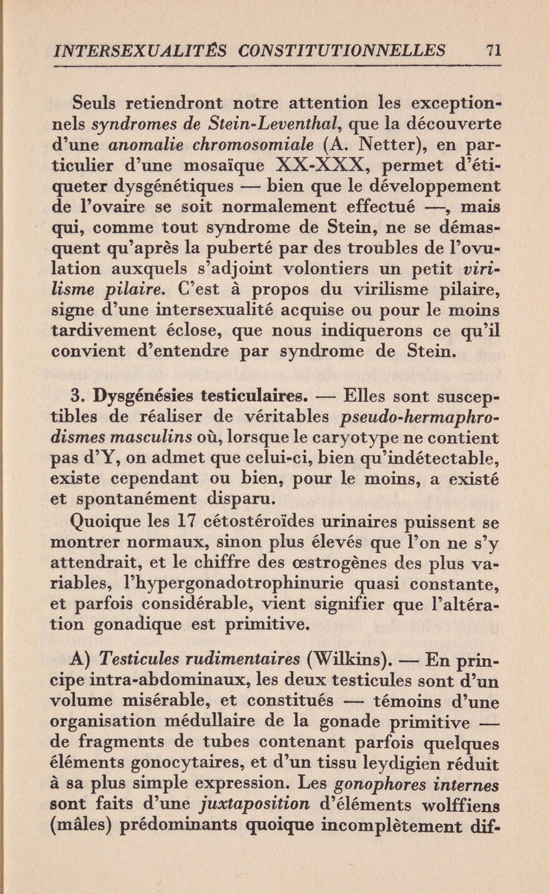 INTERSEXUALITÉS CONSTITUTIONNELLES 71 Seuls retiendront notre attention les exception¬ nels syndromes de Stein-Leventhal, que la découverte d'une anomalie chromosomiale (A. Netter), en par¬ ticulier d'une mosaïque XX-XXX, permet d'éti¬ queter dysgénétiques — bien que le développement de l'ovaire se soit normalement effectué —, mais qui, comme tout syndrome de Stein, ne se démas¬ quent qu'après la puberté par des troubles de l'ovu¬ lation auxquels s'adjoint volontiers un petit viri- lisme pilaire. C'est à propos du virilisme pilaire, signe d'une intersexualité acquise ou pour le moins tardivement éclose, que nous indiquerons ce qu'il convient d'entendre par syndrome de Stein. 3. Dysgénésies testiculaires. — Elles sont suscep¬ tibles de réaliser de véritables pseudo-hermaphro- dismes masculins où, lorsque le caryotype ne contient pas d'Y, on admet que celui-ci, bien qu'indétectable, existe cependant ou bien, pour le moins, a existé et spontanément disparu. Quoique les 17 cétostéroïdes urinaires puissent se montrer normaux, sinon plus élevés que l'on ne s'y attendrait, et le chiffre des œstrogènes des plus va¬ riables, l'hypergonadotrophinurie quasi constante, et parfois considérable, vient signifier que l'altéra¬ tion gonadique est primitive. A) Testicules rudimentaires (Wilkins). — En prin¬ cipe intra-abdominaux, les deux testicules sont d'un volume misérable, et constitués — témoins d'une organisation médullaire de la gonade primitive — de fragments de tubes contenant parfois quelques éléments gonocytaires, et d'un tissu leydigien réduit à sa plus simple expression. Les gonophores internes sont faits d'une juxtaposition d'éléments wolffiens (mâles) prédominants quoique incomplètement dif-
