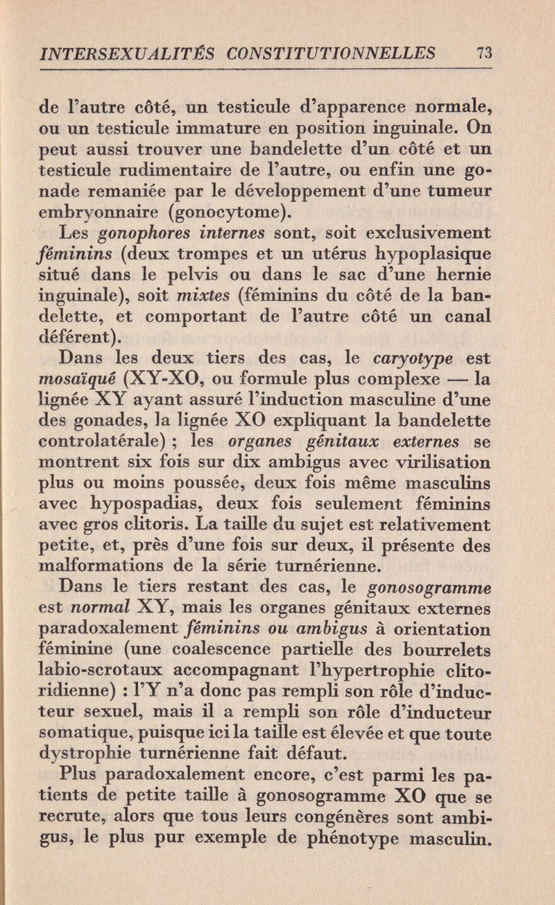 INTERSEXUALITÉS CONSTITUTIONNELLES 73 de l'autre côté, un testicule d'apparence normale, ou un testicule immature en position inguinale. On peut aussi trouver une bandelette d'un côté et un testicule rudimentaire de l'autre, ou enfin une go¬ nade remaniée par le développement d'une tumeur embryonnaire (gonocytome). Les gonophores internes sont, soit exclusivement féminins (deux trompes et un utérus hypoplasique situé dans le pelvis ou dans le sac d'une hernie inguinale), soit mixtes (féminins du côté de la ban¬ delette, et comportant de l'autre côté un canal déférent). Dans les deux tiers des cas, le caryotype est mosaïque (XY-XO, ou formule plus complexe — la lignée XY ayant assuré l'induction masculine d'une des gonades, la lignée XO expliquant la bandelette controlatérale) ; les organes génitaux externes se montrent six fois sur dix ambigus avec virilisation plus ou moins poussée, deux fois même masculins avec hypospadias, deux fois seulement féminins avec gros clitoris. La taille du sujet est relativement petite, et, près d'une fois sur deux, il présente des malformations de la série turnérienne. Dans le tiers restant des cas, le gonosogramme est normal XY, mais les organes génitaux externes paradoxalement féminins ou ambigus à orientation féminine (une coalescence partielle des bourrelets labio-scrotaux accompagnant l'hypertrophie clito- ridienne) : l'Y n'a donc pas rempli son rôle d'induc¬ teur sexuel, mais il a rempli son rôle d'inducteur somatique, puisque ici la taille est élevée et que toute dystrophic turnérienne fait défaut. Plus paradoxalement encore, c'est parmi les pa¬ tients de petite taille à gonosogramme XO que se recrute, alors que tous leurs congénères sont ambi¬ gus, le plus pur exemple de phénotype masculin.