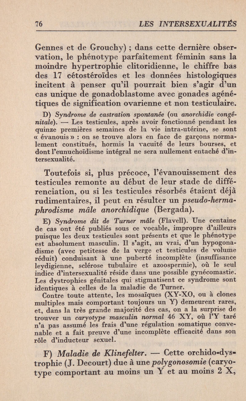 76 LES INTERSEXUALITÉS Gennes et de Grouchy) ; dans cette dernière obser¬ vation, le phénotype parfaitement féminin sans la moindre hypertrophie clitoridienne, le chiffre bas des 17 cétostéroïdes et les données histologiques incitent à penser qu'il pourrait bien s'agir d'un cas unique de gonadoblastome avec gonades agéné- tiques de signification ovarienne et non testiculaire. D) Syndrome de castration spontanée (ou anorchidie congé¬ nitale). — Les testicules, après avoir fonctionné pendant les quinze premières semaines de la vie intra-utérine, se sont a évanouis » : on se trouve alors en face de garçons norma¬ lement constitués, hormis la vacuité de leurs bourses, et dont l'eunuchoïdisme intégral ne sera nullement entaché d'in- tersexualité. Toutefois si, plus précoce, l'évanouissement des testicules remonte au début de leur stade de diffé¬ renciation, ou si les testicules résorbés étaient déjà rudiment air es, il peut en résulter un pseudo-herma¬ phrodisme mâle anorchidique (Bergada). E) Syndrome dit de Turner mâle (Flavell). Une centaine de cas ont été publiés sous ce vocable, impropre d'ailleurs puisque les deux testicules sont présents et que le phénotype est absolument masculin. Il s'agit, au vrai, d'un hypogona¬ disms (avec petitesse de la verge et testicules de volume réduit) conduisant à une puberté incomplète (insuffisance leydigienne, sclérose tubulaire et azoospermie), où le seul indice d'intersexualité réside dans une possible gynécomastie. Les dystrophies génitales qui stigmatisent ce syndrome sont identiques à celles de la maladie de Turner. Contre toute attente, les mosaïques (XY-XO, ou à clones multiples mais comportant toujours un Y) demeurent rares, et, dans la très grande majorité des cas, on a la surprise de trouver un caryotype masculin normal 46 XY, où l'Y taré n'a pas assumé les frais d'une régulation somatique conve¬ nable et a fait preuve d'une incomplète efficacité dans son rôle d'inducteur sexuel. F) Maladie de Klinefelter. — Cette orchido-dys- trophie (J. Decourt) due à une polygonosomie (caryo¬ type comportant au moins un Y et au moins 2 X,
