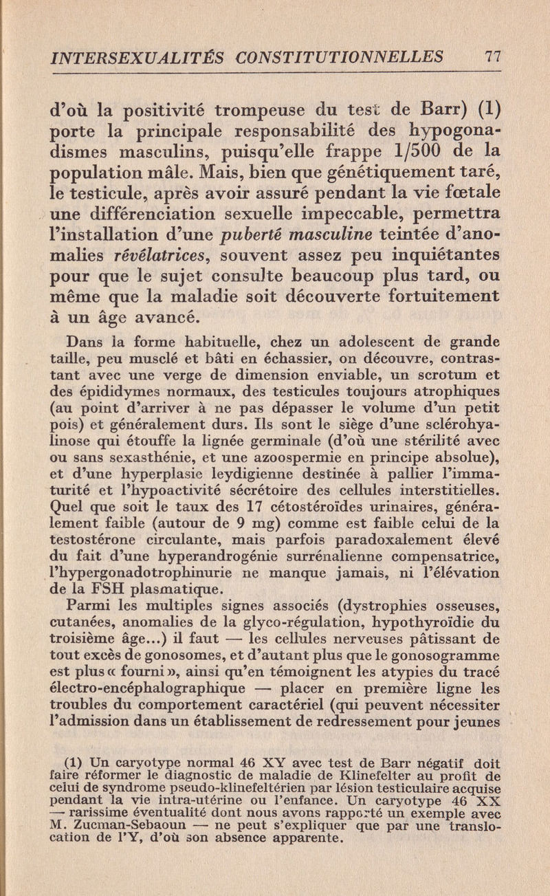 INTERSEXUALITÉS CONSTITUTIONNELLES 77 d'où la positivité trompeuse du test de Barr) (1) porte la principale responsabilité des hypogona- dismes masculins, puisqu'elle frappe 1/500 de la population mâle. Mais, bien que génétiquement taré, le testicule, après avoir assuré pendant la vie fœtale une différenciation sexuelle impeccable, permettra l'installation d'une puberté masculine teintée d'ano¬ malies révélatrices, souvent assez peu inquiétantes pour que le sujet consulte beaucoup plus tard, ou même que la maladie soit découverte fortuitement à un âge avancé. Dans la forme habituelle, chez un adolescent de grande taille, peu musclé et bâti en échassier, on découvre, contras¬ tant avec une verge de dimension enviable, un scrotum et des épididymes normaux, des testicules toujours atrophiques (au point d'arriver à ne pas dépasser le volume d'un petit pois) et généralement durs. Ils sont le siège d'une sclérohya- linose qui étouffe la lignée germinale (d'où une stérilité avec ou sans sexasthénie, et une azoospermie en principe absolue), et d'une hyperplasie leydigienne destinée à pallier l'imma¬ turité et l'hypoactivité sécrétoire des cellules interstitielles. Quel que soit le taux des 17 cétostéroïdes urinaires, généra¬ lement faible (autour de 9 mg) comme est faible celui de la testostérone circulante, mais parfois paradoxalement élevé du fait d'une hyperandrogénie surrénalienne compensatrice, l'hypergonadotrophinurie ne manque jamais, ni l'élévation de la FSH plasmatique. Parmi les multiples signes associés (dystrophies osseuses, cutanées, anomalies de la glyco-régulation, hypothyroïdie du troisième âge...) il faut — les cellules nerveuses pâtissant de tout excès de gonosomes, et d'autant plus que le gonosogramme est plus a fourni », ainsi qu'en témoignent les atypies du tracé électro-encéphalographique — placer en première ligne les troubles du comportement caractériel (qui peuvent nécessiter l'admission dans un établissement de redressement pour jeunes (1) Un caryotype normal 46 XY avec test de Barr négatif doit faire réformer le diagnostic de maladie de Klinefelter au profit de celui de syndrome pseudo-klinefeltérien par lésion testiculaire acquise pendant la vie intra-utérine ou l'enfance. Un caryotype 46 XX —• rarissime éventualité dont nous avons rapporté un exemple avec M. Zucman-Sebaoun — ne peut s'expliquer que par une translo¬ cation de l'Y, d'où son absence apparente.