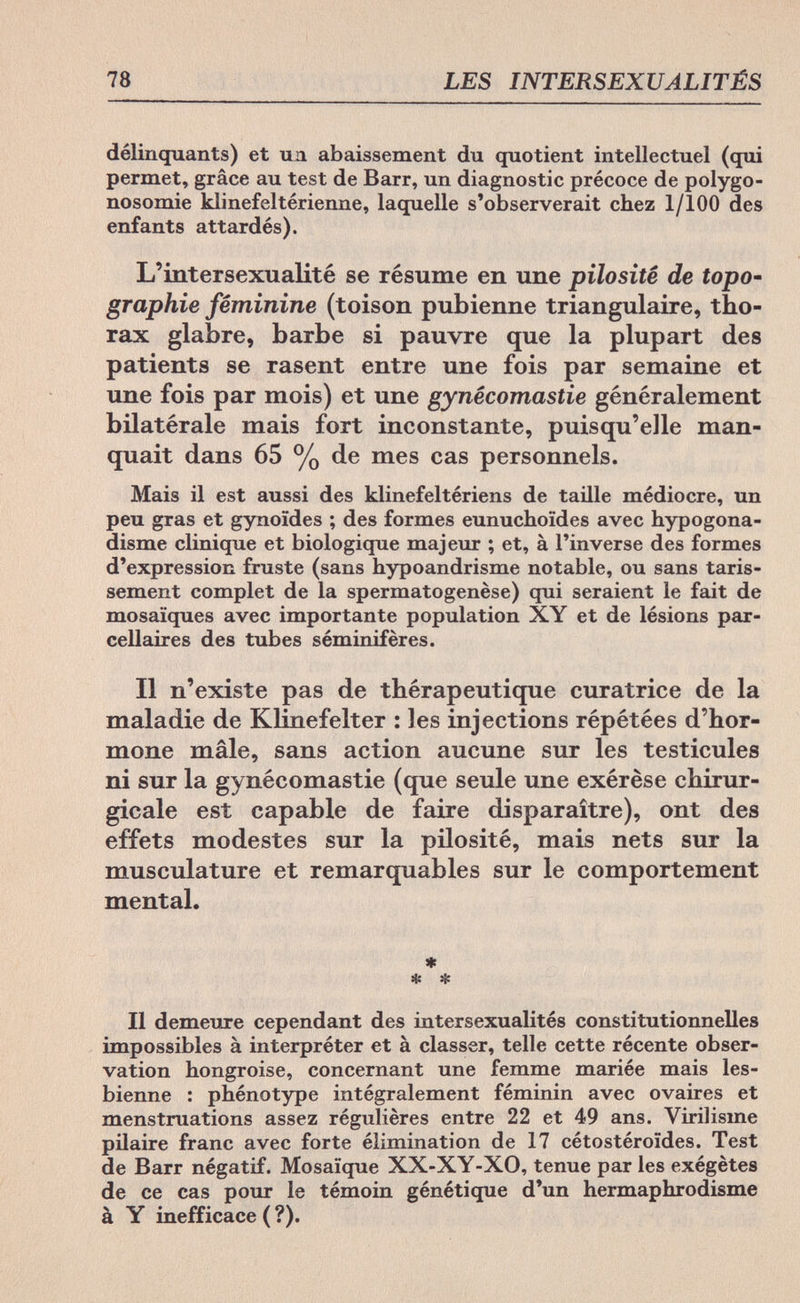78 LES INTERSEXUALITÉS délinquants) et ил abaissement du quotient intellectuel (qui permet, grâce au test de Barr, un diagnostic précoce de polygo- nosomie klinefeltérienne, laquelle s'observerait chez 1/100 des enfants attardés). L'intersexualité se résume en une pilosité de topo- graphie féminine (toison pubienne triangulaire, tho¬ rax glabre, barbe si pauvre que la plupart des patients se rasent entre une fois par semaine et une fois par mois) et une gynécomastie généralement bilatérale mais fort inconstante, puisqu'elle man¬ quait dans 65 % de mes cas personnels. Mais il est aussi des klinefeltériens de taille médiocre, un peu gras et gynoïdes ; des formes eunuchoides avec hypogona- disme clinique et biologique majeur ; et, à l'inverse des formes d'expression fruste (sans hypoandrisme notable, ou sans taris¬ sement complet de la spermatogenèse) qui seraient le fait de mosaïques avec importante population XY et de lésions par¬ cellaires des tubes séminifères. Il n'existe pas de thérapeutique curatrice de la maladie de Klinefelter : les injections répétées d'hor¬ mone mâle, sans action aucune sur les testicules ni sur la gynécomastie (que seule une exérèse chirur¬ gicale est capable de faire disparaître), ont des effets modestes sur la pilosité, mais nets sur la musculature et remarquables sur le comportement mental. ♦ * * Il demeure cependant des intersexualités constitutionnelles impossibles à interpréter et à classer, telle cette récente obser¬ vation hongroise, concernant une femme mariée mais les¬ bienne : phénotype intégralement féminin avec ovaires et menstruations assez régulières entre 22 et 49 ans. Yirilisme pilaire franc avec forte élimination de 17 cétostéroïdes. Test de Barr négatif. Mosaïque XX-XY-XO, tenue par les exégètes de ce cas pour le témoin génétique d'un hermaphrodisme à Y inefficace (?).