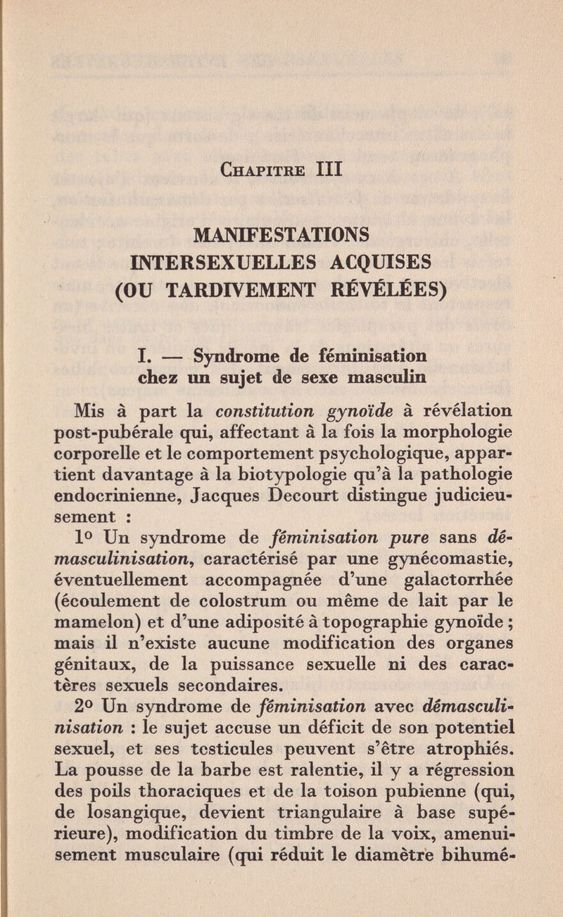 Chapitre III MANIFESTATIONS INTERSEXUELLES ACQUISES (OU TARDIVEMENT RÉVÉLÉES) I. — Syndrome de féminisation chez un sujet de sexe masculin Mis à part la constitution gynoïde à révélation post-pubérale qui, affectant à la fois la morphologie corporelle et le comportement psychologique, appar¬ tient davantage à la biotypologie qu'à la pathologie endocrinienne, Jacques Decourt distingue judicieu¬ sement : Io Un syndrome de féminisation pure sans dé' masculinisation, caractérisé par une gynécomastie, éventuellement accompagnée d'une galactorrhée (écoulement de colostrum ou même de lait par le mamelon) et d'une adiposité à topographie gynoïde ; mais il n'existe aucune modification des organes génitaux, de la puissance sexuelle ni des carac¬ tères sexuels secondaires. 2° Un syndrome de féminisation avec dêmasculi- nisation : le sujet accuse un déficit de son potentiel sexuel, et ses testicules peuvent s'être atrophiés. La pousse de la barbe est ralentie, il y a régression des poils thoraciques et de la toison pubienne (qui, de losangique, devient triangulaire à base supé¬ rieure), modification du timbre de la voix, amenui¬ sement musculaire (qui réduit le diamètre bihumé-
