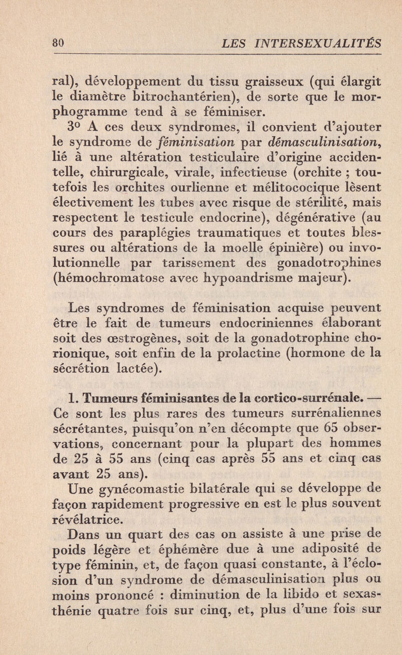 80 LES INTERSEXUALITÉS ral), développement du tissu graisseux (qui élargit le diamètre bitrochantérien), de sorte que le mor¬ phogramme tend à se féminiser. 3° A ces deux syndromes, il convient d'ajouter le syndrome de féminisation par dêmasculinisation, lié à une altération testiculaire d'origine acciden¬ telle, chirurgicale, virale, infectieuse (orchite ; tou¬ tefois les orchites ourlienne et mélitococique lèsent électivement les tubes avec risque de stérilité, mais respectent le testicule endocrine), dégénérative (au cours des paraplégies traumatiques et toutes bles¬ sures ou altérations de la moelle épinière) ou invo- lutionnelle par tarissement des gonadotrophines (hémochromatose avec hypoandrisme majeur). Les syndromes de féminisation acquise peuvent être le fait de tumeurs endocriniennes élaborant soit des œstrogènes, soit de la gonadotrophine cho- rionique, soit enfin de la prolactine (hormone de la sécrétion lactée). 1. Tumeurs féminisantes de la cortico-surrénale. — Ce sont les plus rares des tumeurs surrénaliennes sécrétantes, puisqu'on n'en décompte que 65 obser- vations5 concernant pour la plupart des hommes de 25 à 55 ans (cinq cas après 55 ans et cinq cas avant 25 ans). Une gynécomastie bilatérale qui se développe de façon rapidement progressive en est le plus souvent révélatrice. Dans un quart des cas on assiste à une prise de poids légère et éphémère due à une adiposité de type féminin, et, de façon quasi constante, à l'éclo- sion d'un syndrome de dêmasculinisation plus ou moins prononcé : diminution de la libido et sexas- thénie quatre fois sur cinq, et, plus d'une fois sur