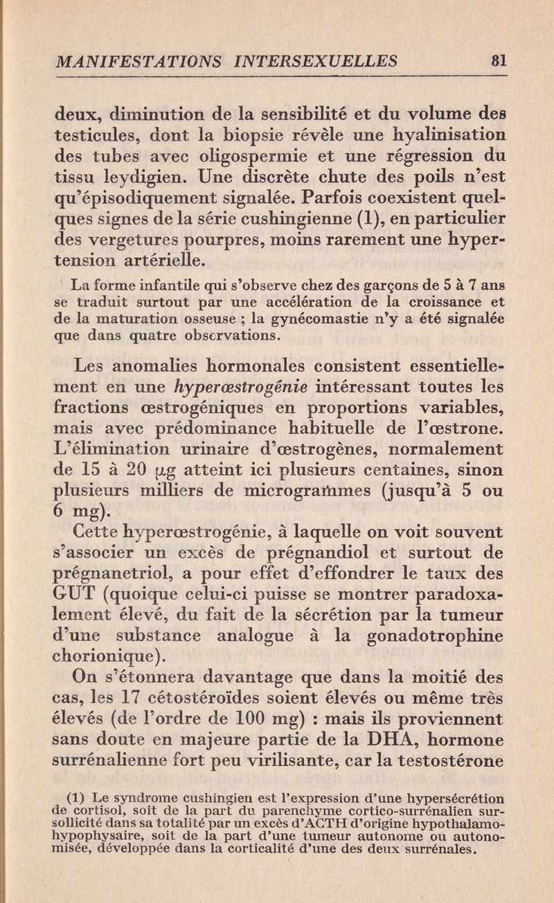 MANIFESTATIONS INTERSEXUELLES 81 deux, diminution de la sensibilité et du volume des testicules, dont la biopsie révèle une hyalinisation des tubes avec Oligospermie et une régression du tissu leydigien. Une discrète chute des poils n'est qu'épisodiquement signalée. Parfois coexistent quel¬ ques signes de la série cushingienne (1), en particulier des vergetures pourpres, moins rarement une hyper¬ tension artérielle. La forme infantile qui s'observe chez des garçons de 5 à 7 ans se traduit surtout par une accélération de la croissance et de la maturation osseuse ; la gynécomastie n'y a été signalée que dans quatre observations. Les anomalies hormonales consistent essentielle¬ ment en une hyperœstrоgénie intéressant toutes les fractions œstrogéniques en proportions variables, mais avec prédominance habituelle de l'œstrone. L'élimination urinaire d'œstrogènes, normalement de 15 à 20 [¿g atteint ici plusieurs centaines, sinon plusieurs milliers de micrograñimes (jusqu'à 5 ou 6 mg). Cette hyperœstrogénie, à laquelle on voit souvent s'associer un excès de prégnandiol et surtout de prégnanetriol, a pour effet d'effondrer le taux des GUT (quoique celui-ci puisse se montrer paradoxa¬ lement élevé, du fait de la sécrétion par la tumeur d'une substance analogue à la gonadotrophine chorionique). On s'étonnera davantage que dans la moitié des cas, les 17 cétostéroïdes soient élevés ou même très élevés (de l'ordre de 100 mg) : mais ils proviennent sans doute en majeure partie de la DHA, hormone surrénalienne fort peu virilisante, car la testostérone (1) Le syndrome cushingien est l'expression d'une hypersécrétion de Cortisol, soit de la part du parenchyme cortico-surrénalien sur¬ sollicité dans sa totalité par un excès d'AGTH d'origine hypothalamo- hypophysaire, soit de la part d'une tumeur autonome ou autono- misée, développée dans la corticalité d'une des deux surrénales.