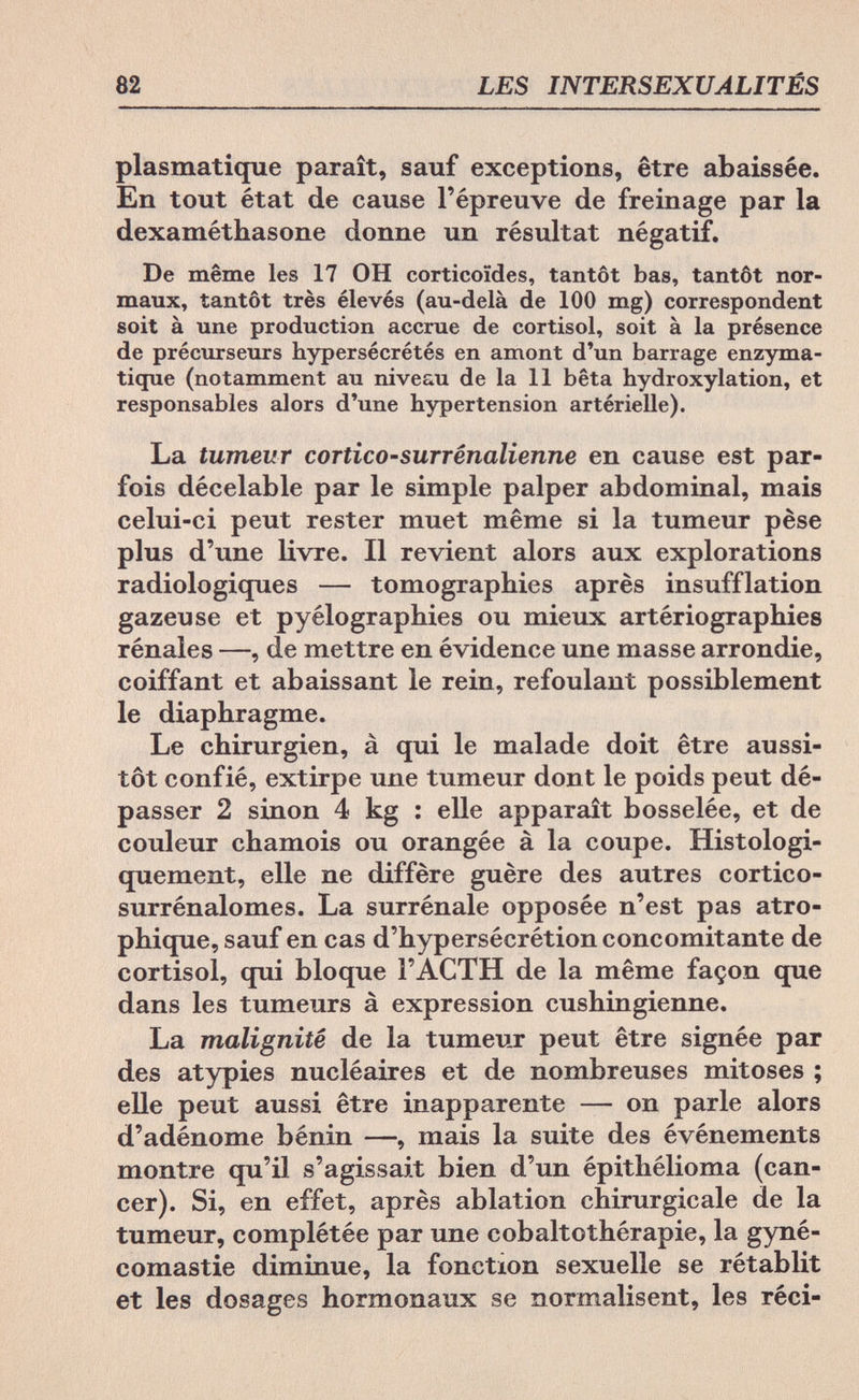 82 LES INTERSEXUALITÉS plasmatique paraît, sauf exceptions, être abaissée. En tout état de cause l'épreuve de freinage par la dexaméthasone donne un résultat négatif. De même les 17 OH corticoïdes, tantôt bas, tantôt nor¬ maux, tantôt très élevés (au-delà de 100 mg) correspondent soit à une production accrue de Cortisol, soit à la présence de précurseurs hypersécrétés en amont d'un barrage enzyma- tique (notamment au niveau de la 11 bêta hydroxylation, et responsables alors d'une hypertension artérielle). La tumeur cortico-surrénalienne en cause est par¬ fois décelable par le simple palper abdominal, mais celui-ci peut rester muet même si la tumeur pèse plus d'une livre. Il revient alors aux explorations radiologiques — tomographies après insufflation gazeuse et pyelographies ou mieux artériographies rénales —, de mettre en évidence une masse arrondie, coiffant et abaissant le rein, refoulant possiblement le diaphragme. Le chirurgien, à qui le malade doit être aussi¬ tôt confié, extirpe une tumeur dont le poids peut dé¬ passer 2 sinon 4 kg : elle apparaît bosselée, et de couleur chamois ou orangée à la coupe. Histologi- quement, elle ne diffère guère des autres cortico- surrénalomes. La surrénale opposée n'est pas atro- phique, sauf en cas d'hypersécrétion concomitante de Cortisol, qui bloque ГАСТН de la même façon que dans les tumeurs à expression cushingienne. La malignité de la tumeur peut être signée par des atypies nucléaires et de nombreuses mitoses ; elle peut aussi être inapparente — on parle alors d'adénome bénin —, mais la suite des événements montre qu'il s'agissait bien d'un épithélioma (can¬ cer). Si, en effet, après ablation chirurgicale de la tumeur, complétée par une cobaltothérapie, la gyné- comastie diminue, la fonction sexuelle se rétablit et les dosages hormonaux se normalisent, les réci-
