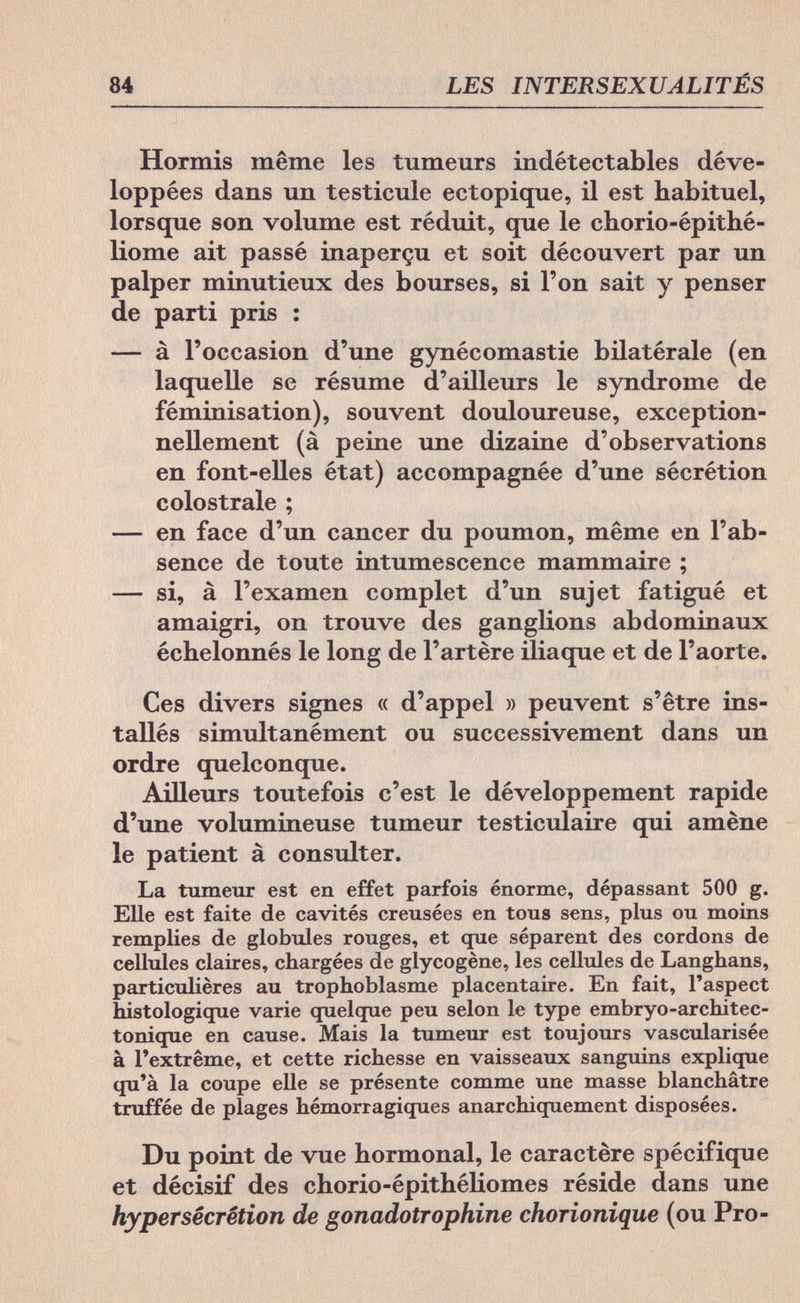 84 LES INTERSEXUALITÉS Hormis même les tumeurs indétectables déve¬ loppées dans un testicule ectopique, il est habituel, lorsque son volume est réduit, que le chorio-épithé- liome ait passé inaperçu et soit découvert par un palper minutieux des bourses, si l'on sait y penser de parti pris : — à l'occasion d'une gynécomastie bilatérale (en laquelle se résume d'ailleurs le syndrome de féminisation), souvent douloureuse, exception¬ nellement (à peine une dizaine d'observations en font-elles état) accompagnée d'une sécrétion colostrale ; — en face d'un cancer du poumon, même en l'ab¬ sence de toute intumescence mammaire ; — si, à l'examen complet d'un sujet fatigué et amaigri, on trouve des ganglions abdominaux échelonnés le long de l'artère iliaque et de l'aorte. Ces divers signes « d'appel » peuvent s'être ins¬ tallés simultanément ou successivement dans un ordre quelconque. Ailleurs toutefois c'est le développement rapide d'une volumineuse tumeur testiculaire qui amène le patient à consulter. La tumeur est en effet parfois énorme, dépassant 500 g. Elle est faite de cavités creusées en tous sens, plus ou moins remplies de globules rouges, et que séparent des cordons de cellules claires, chargées de glycogène, les cellules de Langhans, particulières au trophoblasme placentaire. En fait, l'aspect histologique varie quelque peu selon le type embryo-architec- tonique en cause. Mais la tumeur est toujours vascularisée à l'extrême, et cette richesse en vaisseaux sanguins explique qu'à la coupe elle se présente comme une masse blanchâtre truffée de plages hémorragiques anarchiquement disposées. Du point de vue hormonal, le caractère spécifique et décisif des chorio-épithéliomes réside dans une hypersécrétion de gonadotrophine chorionique (ou Pro-