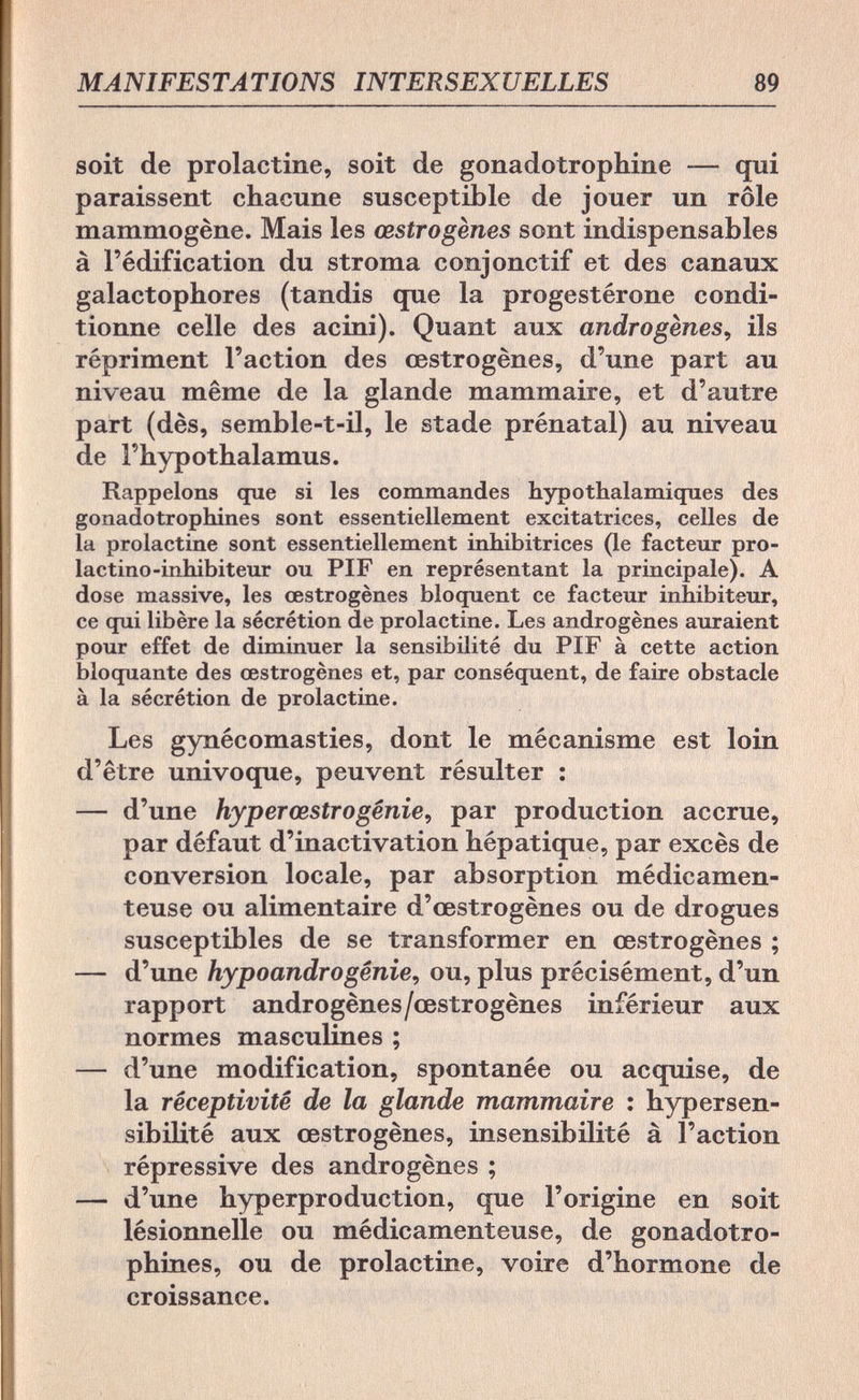 MANIFESTATIONS INTERSEXUELLES 89 soit de prolactine, soit de gonadotrophine — qui paraissent chacune susceptible de jouer un rôle mammogène. Mais les œstrogènes sont indispensables à l'édification du stroma conjonctif et des canaux galactophores (tandis que la progestérone condi¬ tionne celle des acini). Quant aux androgenes, ils répriment l'action des œstrogènes, d'une part au niveau même de la glande mammaire, et d'autre part (dès, semble-t-il, le stade prénatal) au niveau de l'hypothalamus. Rappelons que si les commandes hypothalamiques des gonadotrophines sont essentiellement excitatrices, celles de la prolactine sont essentiellement inhibitrices (le facteur pro- lactino-inhibiteur ou PIF en représentant la principale). A dose massive, les œstrogènes bloquent ce facteur inhibiteur, ce qui libère la sécrétion de prolactine. Les androgènes auraient pour effet de diminuer la sensibilité du PIF à cette action bloquante des œstrogènes et, par conséquent, de faire obstacle à la sécrétion de prolactine. Les gynécomasties, dont le mécanisme est loin d'être univoque, peuvent résulter : — d'une hyp er cestrogénie, par production accrue, par défaut d'inactivation hépatique, par excès de conversion locale, par absorption médicamen¬ teuse ou alimentaire d'œstrogènes ou de drogues susceptibles de se transformer en œstrogènes ; — d'une hypoandro génie, ou, plus précisément, d'un rapport androgènes/œstrogènes inférieur aux normes masculines ; — d'une modification, spontanée ou acquise, de la réceptivité de la glande mammaire : hypersen¬ sibilité aux œstrogènes, insensibilité à l'action répressive des androgènes ; — d'une hyperproduction, que l'origine en soit lésionnelle ou médicamenteuse, de gonadotro¬ phines, ou de prolactine, voire d'hormone de croissance.