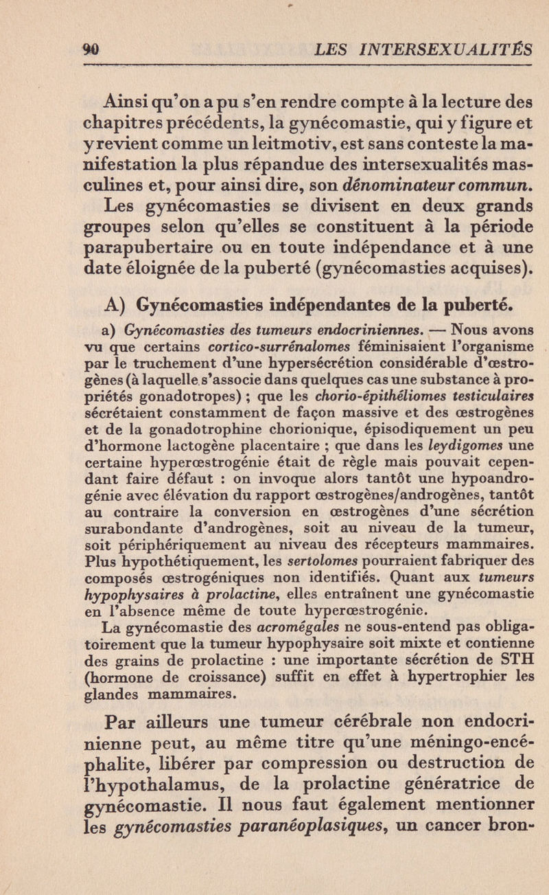 90 LES INTERSEXUALITÉS Ainsi qu'on a pu s'en rendre compte à la lecture des chapitres précédents, la gynécomastie, qui y figure et y revient comme un leitmotiv, est sans conteste la ma¬ nifestation la plus répandue des intersexualités mas¬ culines et, pour ainsi dire, son dénominateur commun. Les gynécomasties se divisent en deux grands groupes selon qu'elles se constituent à la période parapubertaire ou en toute indépendance et à une date éloignée de la puberté (gynécomasties acquises). A) Gynécomasties indépendantes de la puberté. a) Gynécomasties des tumeurs endocriniennes. — Nous avons vu que certains cortico-surrénalomes féminisaient l'organisme par le truchement d'une hypersécrétion considérable d'oestro¬ gènes (à laquelle s'associe dans quelques cas une substance à pro¬ priétés gonadotropes) ; que les chorio-épithéliomes testiculaires sécrétaient constamment de façon massive et des œstrogènes et de la gonadotrophine chorionique, épisodiquement un peu d'hormone lactogène placentaire ; que dans les leydigomes une certaine hyperœstrogénie était de règle mais pouvait cepen¬ dant faire défaut : on invoque alors tantôt une hypoandro- génie avec élévation du rapport œstrogènes/androgènes, tantôt au contraire la conversion en œstrogènes d'une sécrétion surabondante d'androgènes, soit au niveau de la tumeur, soit périphériquement au niveau des récepteurs mammaires. Plus hypothétiquement, les sertolomes pourraient fabriquer des composés œstrogéniques non identifiés. Quant aux tumeurs hypophysäres à prolactine, elles entraînent une gynécomastie en l'absence même de toute hyperœstrogénie. La gynécomastie des acromégales ne sous-entend pas obliga¬ toirement que la tumeur hypophysaire soit mixte et contienne des grains de prolactine : une importante sécrétion de STH (hormone de croissance) suffit en effet à hypertrophier les glandes mammaires. Par ailleurs une tumeur cérébrale non endocri¬ nienne peut, au même titre qu'une méningo-encé- phalite, libérer par compression ou destruction de l'hypothalamus, de la prolactine génératrice de gynécomastie. Il nous faut également mentionner les gynécomasties paranéoplasiques, un cancer bron-