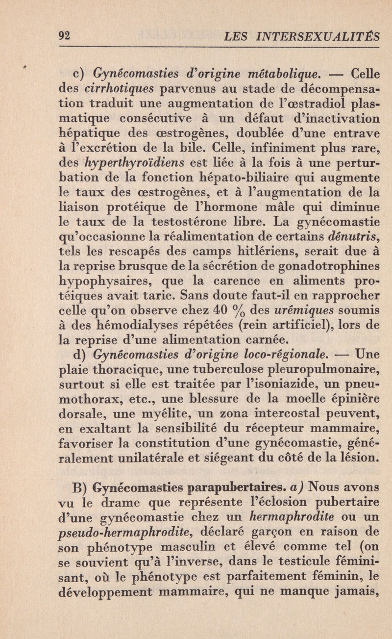 92 LES INTERSEXUALITÉS c) Gynêcomasties d'origine métabolique. — Celle des cirrhotiques parvenus au stade de décompensa¬ tion traduit une augmentation de l'œstradiol plas- matique consécutive à un défaut d'inactivation hépatique des œstrogènes, doublée d'une entrave à l'excrétion de la bile. Celle, infiniment plus rare, des hyperthyroïdiens est liée à la fois à une pertur¬ bation de la fonction hépato-biliaire qui augmente le taux des œstrogènes, et à l'augmentation de la liaison protéique de l'hormone mâle qui diminue le taux de la testostérone libre. La gynécomastie qu'occasionne la réalimentation de certains dénutris, tels les rescapés des camps hitlériens, serait due à la reprise brusque de la sécrétion de gonadotrophines hypophysaires, que la carence en aliments pro- téiques avait tarie. Sans doute faut-il en rapprocher celle qu'on observe chez 40 % des urêmiques soumis à des hémodialyses répétées (rein artificiel), lors de la reprise d'une alimentation carnée. d) Gynêcomasties d'origine loco-rêgionale. — Une plaie thoracique, une tuberculose pleuropulmonaire, surtout si elle est traitée par l'isoniazide, un pneu¬ mothorax, etc., une blessure de la moelle épinière dorsale, une myélite, un zona intercostal peuvent, en exaltant la sensibilité du récepteur mammaire, favoriser la constitution d'une gynécomastie, géné¬ ralement unilatérale et siégeant du côté de la lésion. B) Gynêcomasties parapubertaires. a) Nous avons vu le drame que représente l'éclosion pubertaire d'une gynécomastie chez un hermaphrodite ou un pseudo-hermaphrodite, déclaré garçon en raison de son phénotype masculin et élevé comme tel (on se souvient qu'à l'inverse, dans le testicule fémini¬ sant, où le phénotype est parfaitement féminin, le développement mammaire, qui ne manque jamais,