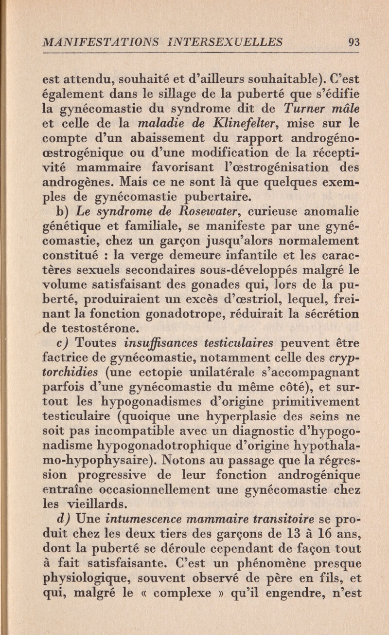 MANIFESTATIONS INTERSEXUELLES 93 est attendu, souhaité et d'ailleurs souhaitable). C'est également dans le sillage de la puberté que s'édifie la gynécomastie du syndrome dit de Turner mâle et celle de la maladie de Klinefelter, mise sur le compte d'un abaissement du rapport androgéno- œstrogénique ou d'une modification de la récepti¬ vité mammaire favorisant l'œstrogénisation des androgènes. Mais ce ne sont là que quelques exem¬ ples de gynécomastie pubertaire. b) Le syndrome de Rosewater, curieuse anomalie génétique et familiale, se manifeste par une gyné¬ comastie, chez un garçon jusqu'alors normalement constitué : la verge demeure infantile et les carac¬ tères sexuels secondaires sous-développés malgré le volume satisfaisant des gonades qui, lors de la pu¬ berté, produiraient un excès d'œstriol, lequel, frei¬ nant la fonction gonadotrope, réduirait la sécrétion de testostérone. c) Toutes insuffisances testiculaires peuvent être factrice de gynécomastie, notamment celle des cryp- torchidies (une ectopie unilatérale s'accompagnant parfois d'une gynécomastie du même côté), et sur¬ tout les hypogonadismes d'origine primitivement testiculaire (quoique une hyperplasie des seins ne soit pas incompatible avec un diagnostic d'hypogo- nadisme hypogonadotrophique d'origine hypothala- mo-hypophysaire). Notons au passage que la régres¬ sion progressive de leur fonction androgénique entraîne occasionnellement une gynécomastie chez les vieillards. d) Une intumescence mammaire transitoire se pro¬ duit chez les deux tiers des garçons de 13 à 16 ans, dont la puberté se déroule cependant de façon tout à fait satisfaisante. C'est un phénomène presque physiologique, souvent observé de père en fils, et qui, malgré le « complexe » qu'il engendre, n'est
