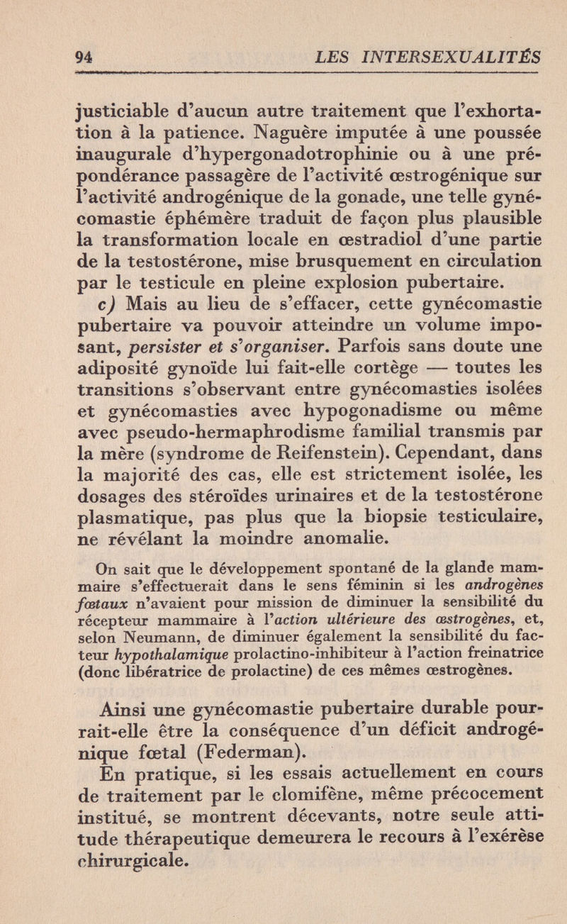 94 LES INTERSEXUALITÉS justiciable d'aucun autre traitement que l'exhorta¬ tion à la patience. Naguère imputée à une poussée inaugurale d'hypergonadotrophinie ou à une pré¬ pondérance passagère de l'activité œstrogénique sur l'activité androgénique de la gonade, une telle gyné- comastie éphémère traduit de façon plus plausible la transformation locale en œstradiol d'une partie de la testostérone, mise brusquement en circulation par le testicule en pleine explosion pubertaire. с) Mais au lieu de s'effacer, cette gynécomastie pubertaire va pouvoir atteindre un volume impo¬ sant, persister et s''organiser. Parfois sans doute une adiposité gynoïde lui fait-elle cortège — toutes les transitions s'observant entre gynécomasties isolées et gynécomasties avec hypogonadisme ou même avec pseudo-hermaphrodisme familial transmis par la mère (syndrome de Reifenstein). Cependant, dans la majorité des cas, elle est strictement isolée, les dosages des stéroïdes urinaires et de la testostérone plasmatique, pas plus que la biopsie testiculaire, ne révélant la moindre anomalie. On sait que le développement spontané de la glande mam¬ maire s'effectuerait dans le sens féminin si les androgenes fœtaux n'avaient pour mission de diminuer la sensibilité du récepteur mammaire à Yaction ultérieure des œstrogènes, et, selon Neumann, de diminuer également la sensibilité du fac¬ teur hypothalamique prolactino-inhibiteur à l'action freinatrice (donc libératrice de prolactine) de ces mêmes œstrogènes. Ainsi une gynécomastie pubertaire durable pour¬ rait-elle être la conséquence d'un déficit androgé¬ nique fœtal (Federman). En pratique, si les essais actuellement en cours de traitement par le clomifène, même précocement institué, se montrent décevants, notre seule atti¬ tude thérapeutique demeurera le recours à l'exérèse chirurgicale.