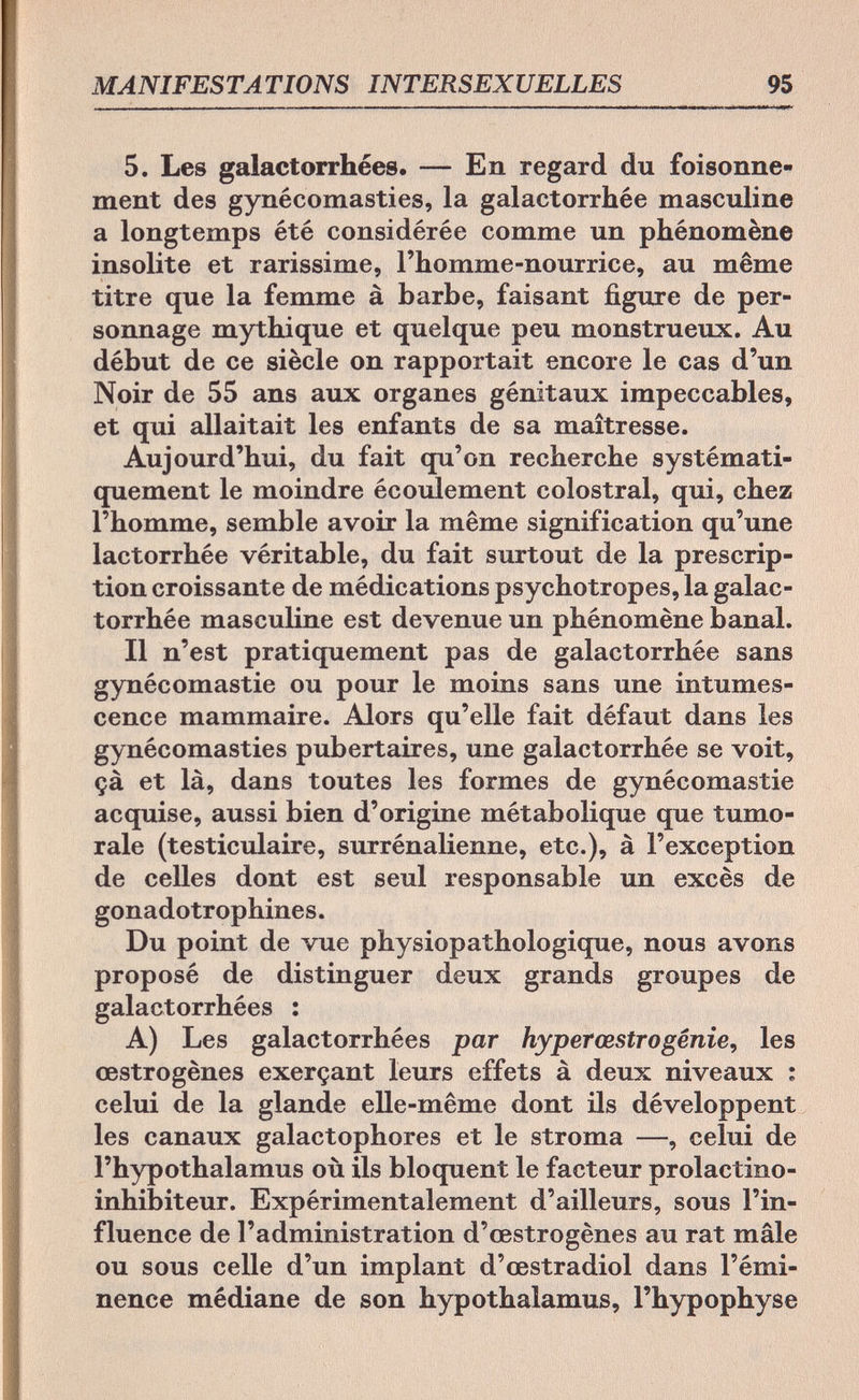 MANIFESTATIONS INTERSEXUELLES 95 5. Les gaiactorrhées. — En regard du foisonne¬ ment des gynécomasties, la galactorrhée masculine a longtemps été considérée comme un phénomène insolite et rarissime, l'homme-nourrice, au même titre que la femme à barbe, faisant figure de per¬ sonnage mythique et quelque peu monstrueux. Au début de ce siècle on rapportait encore le cas d'un Noir de 55 ans aux organes génitaux impeccables, et qui allaitait les enfants de sa maîtresse. Aujourd'hui, du fait qu'on recherche systémati¬ quement le moindre écoulement colostral, qui, chez l'homme, semble avoir la même signification qu'une lactorrhée véritable, du fait surtout de la prescrip¬ tion croissante de médications psychotropes, la galac¬ torrhée masculine est devenue un phénomène banal. Il n'est pratiquement pas de galactorrhée sans gynécomastie ou pour le moins sans une intumes¬ cence mammaire. Alors qu'elle fait défaut dans les gynécomasties pubertaires, une galactorrhée se voit, çà et là, dans toutes les formes de gynécomastie acquise, aussi bien d'origine métabolique que tumo¬ rale (testiculaire, surrénalienne, etc.), à l'exception de celles dont est seul responsable un excès de gonadotrophines. Du point de vue physiopathologique, nous avons proposé de distinguer deux grands groupes de gaiactorrhées : A) Les gaiactorrhées par hyper cestro génie, les œstrogènes exerçant leurs effets à deux niveaux ; celui de la glande elle-même dont ils développent les canaux galactophores et le stroma —, celui de l'hypothalamus où ils bloquent le facteur prolactino- inhibiteur. Expérimentalement d'ailleurs, sous l'in¬ fluence de l'administration d'œstrogènes au rat mâle ou sous celle d'un implant d'œstradiol dans l'émi- nence médiane de son hypothalamus, l'hypophyse
