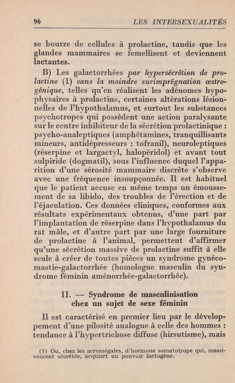 96 LES INTERSEXUALITÉS se bourre de cellules à prolactine, tandis que les glandes mammaires se femellisent et deviennent lactantes. В) Les galaetorrhées par hypersécrétion de pro¬ lactine (1) sans la moindre surimprégnation cestro- gênique, telles qu'en réalisent les adénomes hypo¬ physäres à prolactine, certaines altérations lésion- nelles de l'hypothalamus, et surtout les substances psychotropes qui possèdent une action paralysante sur le centre inhibiteur de la sécrétion prolactinique : psycho-analeptiques (amphétamines, tranquillisants mineurs, antidépresseurs : tofranil), neuroleptiques (réserpine et largactyl, halopéridol) et avant tout sulpiride (dogmatil), sous l'influence duquel l'appa¬ rition d'une sérosité mammaire discrète s'observe avec une fréquence insoupçonnée. Il est habituel que le patient accuse en même temps un émousse- ment de sa libido, des troubles de l'érection et de Féjaculation. Ces données cliniques, conformes aux résultats expérimentaux obtenus, d'une part par l'implantation de réserpine dans l'hypothalamus du rat mâle, et d'autre part par une large fourniture de prolactine à l'animal, permettent d'affirmer qu'une sécrétion massive de prolactine suffit à elle seule à créer de toutes pièces un syndrome gynéco- mastie-galactorrhée (homologue masculin du syn¬ drome féminin aménorrhée-galactorrhée). II. — Syndrome de masculinisation chez un sujet de sexe féminin Il est caractérisé en premier lieu par le dévelop¬ pement d'une pilosité analogue à celle des hommes : tendance à l'hypertrichose diffuse (hirsutisme), mais (1) Ou, chez les acromégales, d'hormone somatotrope qui, massi¬ vement sécrétée, acquiert un pouvoir lactogène.