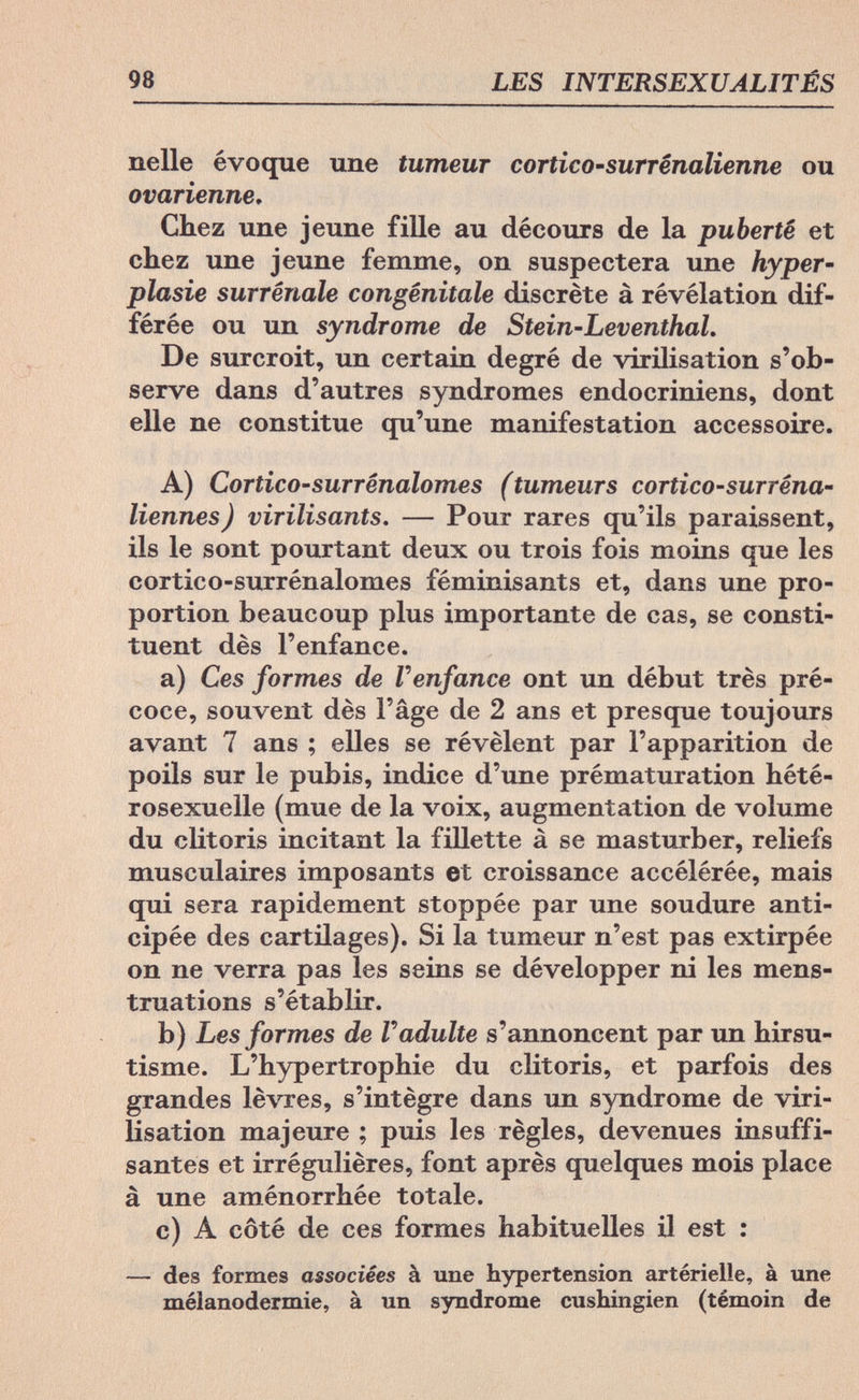 98 LES INTERSEXUALITÉS nelle évoque une tumeur cortico-surrênalienne ou ovarienne. Chez une jeune fille au décours de la puberté et chez une jeune femme, on suspectera une Hyper¬ plasie surrénale congénitale discrète à révélation dif¬ férée ou un syndrome de Stein-Leventhal. De surcroit, un certain degré de virilisation s'ob¬ serve dans d'autres syndromes endocriniens, dont elle ne constitue qu'une manifestation accessoire. A) Cortico'surrênalomes (tumeurs cortico-surréna- liennes) virilisants. — Pour rares qu'ils paraissent, ils le sont pourtant deux ou trois fois moins que les cortico-surrénalomes féminisants et, dans une pro¬ portion beaucoup plus importante de cas, se consti¬ tuent dès l'enfance. a) Ces formes de Г enfance ont un début très pré¬ coce, souvent dès l'âge de 2 ans et presque toujours avant 7 ans ; elles se révèlent par l'apparition de poils sur le pubis, indice d'une prématuration hété¬ rosexuelle (mue de la voix, augmentation de volume du clitoris incitant la fillette à se masturber, reliefs musculaires imposants et croissance accélérée, mais qui sera rapidement stoppée par une soudure anti¬ cipée des cartilages). Si la tumeur n'est pas extirpée on ne verra pas les seins se développer ni les mens¬ truations s'établir. b) Les formes de Г adulte s'annoncent par un hirsu- tisme. L'hypertrophie du clitoris, et parfois des grandes lèvres, s'intègre dans un syndrome de viri¬ lisation majeure ; puis les règles, devenues insuffi¬ santes et irrégulières, font après quelques mois place à une aménorrhée totale. c) A côté de ces formes habituelles il est : — des formes associées à une hypertension artérielle, à une mélanodermie, à un syndrome cushingien (témoin de